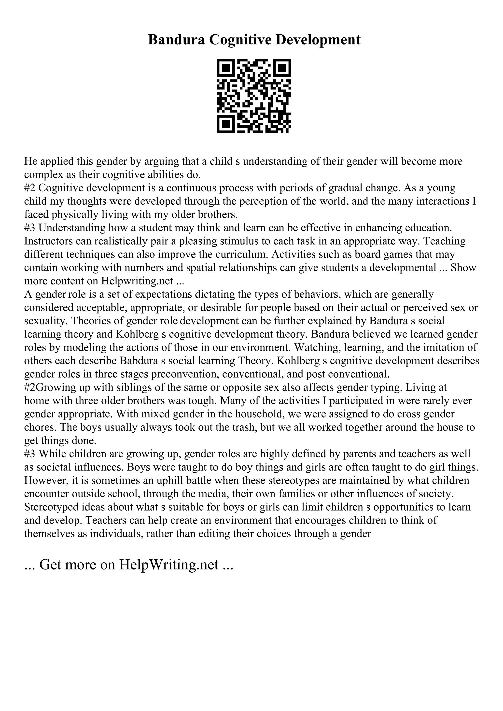 Bandura Cognitive Development
He applied this gender by arguing that a child s understanding of their gender will become more
complex as their cognitive abilities do.
#2 Cognitive development is a continuous process with periods of gradual change. As a young
child my thoughts were developed through the perception of the world, and the many interactions I
faced physically living with my older brothers.
#3 Understanding how a student may think and learn can be effective in enhancing education.
Instructors can realistically pair a pleasing stimulus to each task in an appropriate way. Teaching
different techniques can also improve the curriculum. Activities such as board games that may
contain working with numbers and spatial relationships can give students a developmental ... Show
more content on Helpwriting.net ...
A gender role is a set of expectations dictating the types of behaviors, which are generally
considered acceptable, appropriate, or desirable for people based on their actual or perceived sex or
sexuality. Theories of gender role development can be further explained by Bandura s social
learning theory and Kohlberg s cognitive development theory. Bandura believed we learned gender
roles by modeling the actions of those in our environment. Watching, learning, and the imitation of
others each describe Babdura s social learning Theory. Kohlberg s cognitive development describes
gender roles in three stages preconvention, conventional, and post conventional.
#2Growing up with siblings of the same or opposite sex also affects gender typing. Living at
home with three older brothers was tough. Many of the activities I participated in were rarely ever
gender appropriate. With mixed gender in the household, we were assigned to do cross gender
chores. The boys usually always took out the trash, but we all worked together around the house to
get things done.
#3 While children are growing up, gender roles are highly defined by parents and teachers as well
as societal influences. Boys were taught to do boy things and girls are often taught to do girl things.
However, it is sometimes an uphill battle when these stereotypes are maintained by what children
encounter outside school, through the media, their own families or other influences of society.
Stereotyped ideas about what s suitable for boys or girls can limit children s opportunities to learn
and develop. Teachers can help create an environment that encourages children to think of
themselves as individuals, rather than editing their choices through a gender
... Get more on HelpWriting.net ...
 