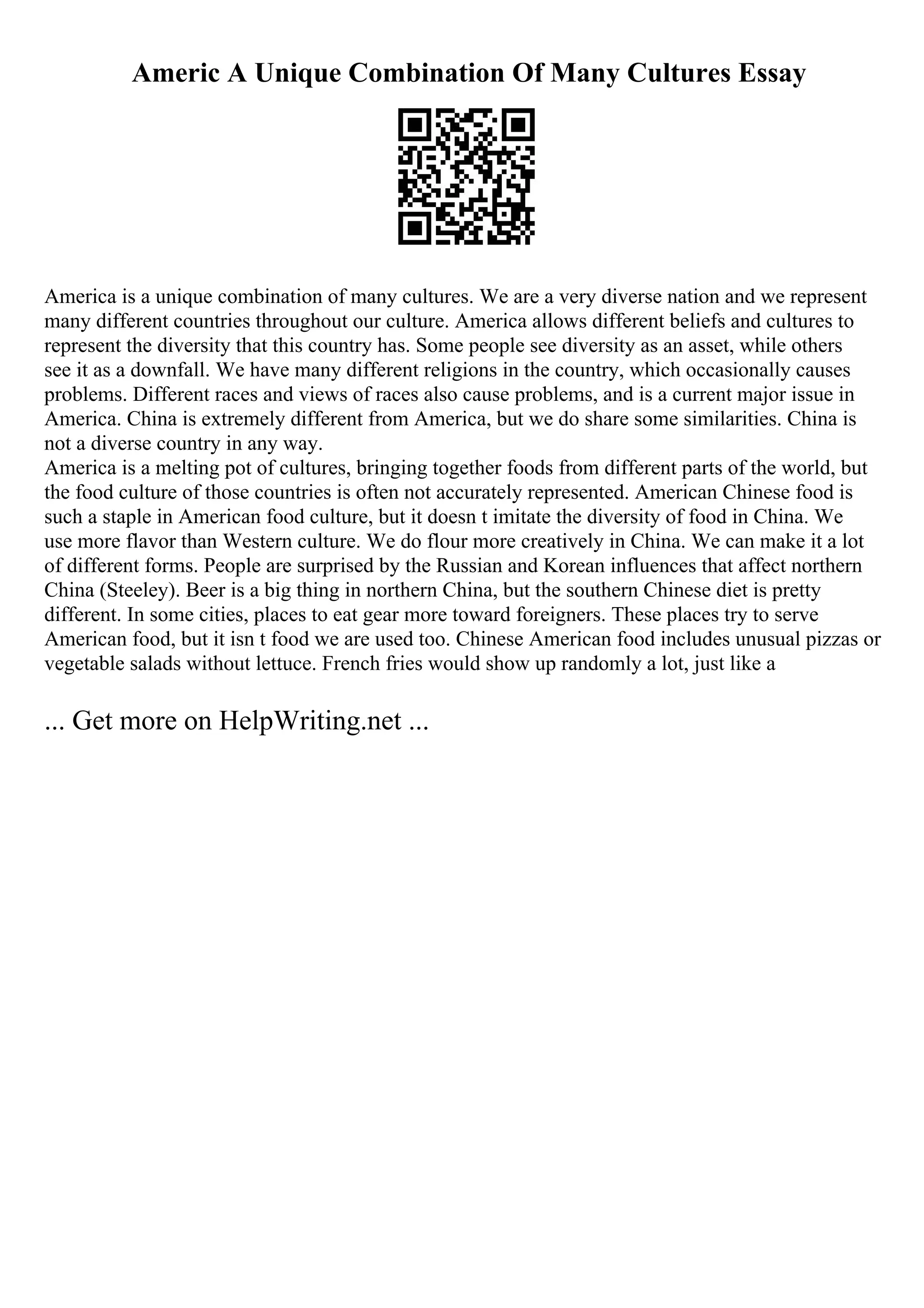 Americ A Unique Combination Of Many Cultures Essay
America is a unique combination of many cultures. We are a very diverse nation and we represent
many different countries throughout our culture. America allows different beliefs and cultures to
represent the diversity that this country has. Some people see diversity as an asset, while others
see it as a downfall. We have many different religions in the country, which occasionally causes
problems. Different races and views of races also cause problems, and is a current major issue in
America. China is extremely different from America, but we do share some similarities. China is
not a diverse country in any way.
America is a melting pot of cultures, bringing together foods from different parts of the world, but
the food culture of those countries is often not accurately represented. American Chinese food is
such a staple in American food culture, but it doesn t imitate the diversity of food in China. We
use more flavor than Western culture. We do flour more creatively in China. We can make it a lot
of different forms. People are surprised by the Russian and Korean influences that affect northern
China (Steeley). Beer is a big thing in northern China, but the southern Chinese diet is pretty
different. In some cities, places to eat gear more toward foreigners. These places try to serve
American food, but it isn t food we are used too. Chinese American food includes unusual pizzas or
vegetable salads without lettuce. French fries would show up randomly a lot, just like a
... Get more on HelpWriting.net ...
 