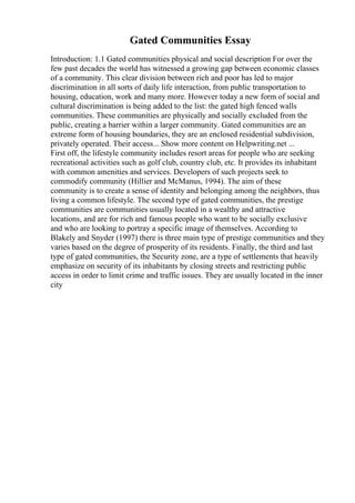 Gated Communities Essay
Introduction: 1.1 Gated communities physical and social description For over the
few past decades the world has witnessed a growing gap between economic classes
of a community. This clear division between rich and poor has led to major
discrimination in all sorts of daily life interaction, from public transportation to
housing, education, work and many more. However today a new form of social and
cultural discrimination is being added to the list: the gated high fenced walls
communities. These communities are physically and socially excluded from the
public, creating a barrier within a larger community. Gated communities are an
extreme form of housing boundaries, they are an enclosed residential subdivision,
privately operated. Their access... Show more content on Helpwriting.net ...
First off, the lifestyle community includes resort areas for people who are seeking
recreational activities such as golf club, country club, etc. It provides its inhabitant
with common amenities and services. Developers of such projects seek to
commodify community (Hillier and McManus, 1994). The aim of these
community is to create a sense of identity and belonging among the neighbors, thus
living a common lifestyle. The second type of gated communities, the prestige
communities are communities usually located in a wealthy and attractive
locations, and are for rich and famous people who want to be socially exclusive
and who are looking to portray a specific image of themselves. According to
Blakely and Snyder (1997) there is three main type of prestige communities and they
varies based on the degree of prosperity of its residents. Finally, the third and last
type of gated communities, the Security zone, are a type of settlements that heavily
emphasize on security of its inhabitants by closing streets and restricting public
access in order to limit crime and traffic issues. They are usually located in the inner
city
 