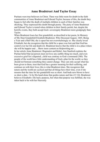 Anne Bradstreet And Taylor Essay
Puritans were true believers in Christ. There was little room for doubt in the faith
communities of Anne Bradstreet and Edward Taylor; because of this, the doubt they
began to feel after the death of multiple children in each of their families was
shocking. They expressed this doubt through poetry. The piety of Anne Bradstreet
and Edward Taylor is tested when children in their family perish, but, despite the
horrific events, they both accept God s sovereignty Bradstreet more grudgingly than
Taylor.
When Bradstreet loses her first grandchild, as described in her poem, In Memory
of My Dear Grandchild Elizabeth Bradstreet, Who Deceased August, 1665, Being
a Year and a Half Old, she is upset but not overwhelmingly so. She clearly loved
Elizabeth, but she recognizes that the child for a space was lent and that God has
control over her life and death (2). Bradstreet knows that the child is in a place where
she will be happier and ... Show more content on Helpwriting.net ...
In her article Anne Bradstreet: Dogmatist and Rebel, Ann Stanford explains the
Puritan belief that [a] person must not love any earthly thing too much, and even
excessive grief for a departed...child was contrary to God s command (380). The
people of the world have little understanding of God s plan for the world, so they
should not bemoan something they cannot change. They can only accept what has
been given to them, trust that God has a greater meaning for their suffering, and
continue on with their lives; this is what Bradstreet does. She recognizes that
nature and the world are cyclical and that all things have their time, even if she
mourns that the time for her grandchild was so short: And buds new blown to have
so short a date, / Is by His hand alone that guides nature and fate (13 14). Bradstreet
believes Elizabeth s life had a purpose, but when that purpose was fulfilled, she was
taken back to be with her Heavenly
 