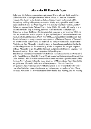 Alexander III Research Paper
Following his father s assassination, Alexander III was advised that it would be
difficult for him to be kept safe at the Winter Palace. As a result, Alexander
relocated his family to the Gatchina Palace, located twenty miles south of St.
Petersburg, making it his primary residence. Under heavy guard he would make
occasional visits into St. Petersburg, but even then he would stay in the Anichkov
Palace, as opposed to the Winter Palace. In the 1860s Alexander fell madly in love
with his mother s lady in waiting, Princess Maria Elimovna Meshcherskaya.
Dismayed to learn that Prince Wittgenstein had proposed to her in spring 1866, he
told his parents that he was prepared to give up his rights of succession in order to
marry his beloved Dusenka . On 19 May 1866, Alexander II informed his son that
Russia had come to an agreement with the parents of Princess Dagmar of Denmark,
his fourth cousin. Before then, she had been the fiancГ©e of his late elder brother
Nicholas. At first Alexander refused to travel to Copenhagen, declaring that he did
not love Dagmar and his desire to marry Maria. In response the enraged emperor
ordered Alexander to go straight to Denmark and propose to Princess Dagmar. The
Tsesarevich then... Show more content on Helpwriting.net ...
This tension was reflected in the rivalry between Maria Feodorovna and Vladimir s
wife, Grand Duchess Marie Pavlovna.[9] Alexander had better relationships with his
other brothers: Alexei (whom he made rear admiral and then a grand admiral of the
Russian Navy), Sergei (whom he made governor of Moscow) and Paul. Despite the
antipathy that Alexander had towards his stepmother, Princess Catherine
Dolgorukov, he nevertheless allowed her to remain in the Winter Palace for some
time after his father s assassination and to retain various keepsakes of him. These
included Alexander II s blood soaked uniform that he died wearing, and his reading
 
