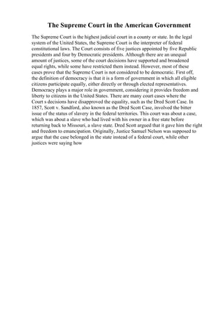 The Supreme Court in the American Government
The Supreme Court is the highest judicial court in a county or state. In the legal
system of the United States, the Supreme Court is the interpreter of federal
constitutional laws. The Court consists of five justices appointed by five Republic
presidents and four by Democratic presidents. Although there are an unequal
amount of justices, some of the court decisions have supported and broadened
equal rights, while some have restricted them instead. However, most of these
cases prove that the Supreme Court is not considered to be democratic. First off,
the definition of democracy is that it is a form of government in which all eligible
citizens participate equally, either directly or through elected representatives.
Democracy plays a major role in government, considering it provides freedom and
liberty to citizens in the United States. There are many court cases where the
Court s decisions have disapproved the equality, such as the Dred Scott Case. In
1857, Scott v. Sandford, also known as the Dred Scott Case, involved the bitter
issue of the status of slavery in the federal territories. This court was about a case,
which was about a slave who had lived with his owner in a free state before
returning back to Missouri, a slave state. Dred Scott argued that it gave him the right
and freedom to emancipation. Originally, Justice Samuel Nelson was supposed to
argue that the case belonged in the state instead of a federal court, while other
justices were saying how
 