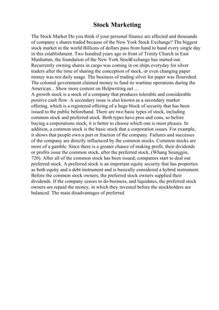 Stock Marketing
The Stock Market Do you think if your personal finance are affected and thousands
of company s shares traded because of the New York Stock Exchange? The biggest
stock market in the world Billions of dollars pass from hand to hand every single day
in this establishment. Two hundred years ago in front of Trinity Church in East
Manhattan, the foundation of the New York StockExchange has started out.
Recurrently owning shares in cargo was coming in on ships everyday for silver
traders after the time of sharing the conception of stock, or even changing paper
money was not daily usage. The business of trading silver for paper was flourished.
The colonial government claimed money to fund its wartime operations during the
American... Show more content on Helpwriting.net ...
A growth stock is a stock of a company that produces tolerable and considerable
positive cash flow. A secondary issue is also known as a secondary market
offering, which is a registered offering of a huge block of security that has been
issued to the public beforehand. There are two basic types of stock, including
common stock and preferred stock. Both types have pros and cons, so before
buying a corporations stock, it is better to choose which one is most pleases. In
addition, a common stock is the basic stock that a corporation issues. For example,
it shows that people own a part or fraction of the company. Failures and successes
of the company are directly influenced by the common stocks. Common stocks are
more of a gamble. Since there is a greater chance of making profit, their dividends
or profits issue the common stock, after the preferred stock, (Whang Seunjgjin,
720). After all of the common stock has been issued, companies start to deal out
preferred stock. A preferred stock is an important equity security that has properties
as both equity and a debt instrument and is basically considered a hybrid instrument.
Before the common stock owners, the preferred stock owners supplied their
dividends. If the company ceases to do business, and liquidates, the preferred stock
owners are repaid the money, in which they invested before the stockholders are
balanced. The main disadvantages of preferred
 