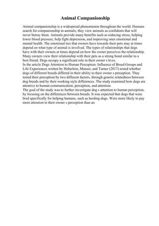 Animal Companionship
Animal companionship is a widespread phenomenon throughout the world. Humans
search for companionship in animals; they view animals as confidents that will
never betray them. Animals provide many benefits such as reducing stress, helping
lower blood pressure, help fight depression, and improving ones emotional and
mental health. The emotional ties that owners have towards their pets may at times
depend on what type of animal is involved. The types of relationships that dogs
have with their owners at times depend on how the owner perceives the relationship.
Many owners view their relationship with their pets as a strong bond similar to a
best friend. Dogs occupy a significant role in their owner s lives.
In the article Dogs Attention to Human Perception: Influence of Breed Groups and
Life Experiences written by Heberlein, Manser, and Turner (2017) tested whether
dogs of different breeds differed in their ability to their owner s perception. They
tested their perception by two different factors, through genetic relatedness between
dog breeds and by their working style differences. The study examined how dogs are
attentive to human communication, perception, and attention.
The goal of the study was to further investigate dog s attention to human perception,
by focusing on the differences between breeds. It was expected that dogs that were
bred specifically for helping humans, such as herding dogs. Were more likely to pay
more attention to their owner s perception than an
 