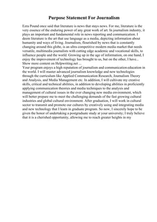 Purpose Statement For Journalism
Ezra Pound once said that literature is news that stays news. For me, literature is the
very essence of the enduring power of any great work of art. In journalism industry, it
plays an important and fundamental role in news reporting and communication. I
deem literature is the art that use language as a media, depicting information about
humanity and ways of living. Journalism, flourished by news that is constantly
changing around this globe, is an ultra competitive modern media market that needs
versatile, multimedia journalists with cutting edge academic and vocational skills, to
influence people and the world. Growing up in the age of information, on one hand, I
enjoy the improvement of technology has brought to us, but on the other, I have...
Show more content on Helpwriting.net ...
Your program enjoys a high reputation of journalism and communication education in
the world. I will master advanced journalism knowledge and new technologies
through the curriculum like Applied Communication Research, Journalism Theory
and Analysis, and Media Management etc. In addition, I will cultivate my creative
skills, critical and technical abilities, in addition to developing abilities in proficiently
applying communication theories and media techniques to the analysis and
management of cultural issues in the ever changing new media environment, which
will better prepare me to meet the challenging demands of the fast growing cultural
industries and global cultural environment. After graduation, I will work in cultural
sector to transmit and promote our cultures by creatively using and integrating media
and new technology that I learn in graduate program. So now, I sincerely hope to be
given the honor of undertaking a postgraduate study at your university; I truly believe
that it is a cherished opportunity, allowing me to reach greater heights in my
 