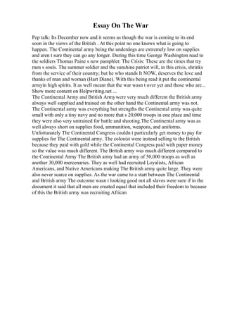 Essay On The War
Pep talk: Its December now and it seems as though the war is coming to its end
soon in the views of the British . At this point no one knows what is going to
happen. The Continental army being the underdogs are extremely low on supplies
and aren t sure they can go any longer. During this time George Washington read to
the soldiers Thomas Paine s new pamphlet: The Crisis: These are the times that try
men s souls. The summer soldier and the sunshine patriot will, in this crisis, shrinks
from the service of their country; but he who stands It NOW, deserves the love and
thanks of man and woman (Hart Diane). With this being read it put the continental
armyin high spirits. It as well meant that the war wasn t over yet and those who are...
Show more content on Helpwriting.net ...
The Continental Army and British Armywere very much different the British army
always well supplied and trained on the other hand the Continental army was not.
The Continental army was everything but strengths the Continental army was quite
small with only a tiny navy and no more that s 20,000 troops in one place and time
they were also very untrained for battle and shooting.The Continental army was as
well always short on supplies food, ammunition, weapons, and uniforms.
Unfortunately The Continental Congress couldn t particularly get money to pay for
supplies for The Continental army. The colonist were instead selling to the British
because they paid with gold while the Continental Congress paid with paper money
so the value was much different. The British army was much different compared to
the Continental Army The British army had an army of 50,000 troops as well as
another 30,000 mercenaries. They as well had recruited Loyalists, African
Americans, and Native Americans making The British army quite large. They were
also never scarce on supplies. As the war came to a start between The Continental
and British army The outcome wasn t looking good not all slaves were sure if in the
document it said that all men are created equal that included their freedom to because
of this the British army was recruiting African
 