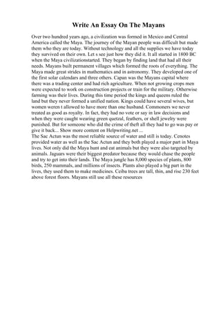 Write An Essay On The Mayans
Over two hundred years ago, a civilization was formed in Mexico and Central
America called the Maya. The journey of the Mayan people was difficult but made
them who they are today. Without technology and all the supplies we have today
they survived on their own. Let s see just how they did it. It all started in 1800 BC
when the Maya civilizationstarted. They began by finding land that had all their
needs. Mayans built permanent villages which formed the roots of everything. The
Maya made great strides in mathematics and in astronomy. They developed one of
the first solar calendars and three others. Capan was the Mayans capital where
there was a trading center and had rich agriculture. When not growing crops men
were expected to work on construction projects or train for the military. Otherwise
farming was their lives. During this time period the kings and queens ruled the
land but they never formed a unified nation. Kings could have several wives, but
women weren t allowed to have more than one husband. Commoners we never
treated as good as royalty. In fact, they had no vote or say in law decisions and
when they were caught wearing green quetzal, feathers, or shell jewelry were
punished. But for someone who did the crime of theft all they had to go was pay or
give it back... Show more content on Helpwriting.net ...
The Sac Actun was the most reliable source of water and still is today. Cenotes
provided water as well as the Sac Actun and they both played a major part in Maya
lives. Not only did the Maya hunt and eat animals but they were also targeted by
animals. Jaguars were their biggest predator because they would chase the people
and try to get into their lands. The Maya jungle has 8,000 species of plants, 800
birds, 250 mammals, and millions of insects. Plants also played a big part in the
lives, they used them to make medicines. Ceiba trees are tall, thin, and rise 230 feet
above forest floors. Mayans still use all these resources
 