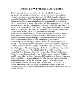 Transition In Willy Russell s Educating Rita
Transitioning into the new world may allow the individual to face new
experiences that may become obstacles or barriers they must overcome before
being able to transition. During this transition, individuals may also gain a new
sense of self and others. Willy Russell s play, Educating Rita explores obstacles as
Rita transitions from an uneducated class to the educated and how it impacts her
life as a woman as she is forced to be someone she does not want to be (the role of
women). Another text that explores transition is a story by Gill Hickson, Identity in
the face of terror from TEDx Talk. The story involves terrorism attack in a subway
which included Gill Hickson who nearly died to a bomber but her transition from
being a normal person... Show more content on Helpwriting.net ...
When Rita enter through the doors and into the educational world in the opening
scene, Rita finds it difficult to open her professor s door (stage direction), this
symbolizes a barrier between Rita s past life as a married hairdresser and the
world of literature Rita dreams to enter. The beginning stages of Rita s
transitioning does not initially go well for her as the middle working class she
belongs to ties her down and the fact that Rita does not have the knowledge to be
able to overcome the differences of her world and the intellectual world. During
the initial stages of Rita s transitioning, obstacles stopped her from moving forward
to her goal. Near the end of Russell s play, Rita claims to have transitioned
successfully from the middle class to the educated class. Rita states to Professor
Frank, I m not an idiot now, Frank... I can do things for me own now... And I am
careful. I know what I m doin ... I know the difference between Somerset Maugham
an Harold Robbins... . Rita s amplification of what she knows and the tone of her
understandings shows us that she has come a long way from being able to
distinguish the difference of popular poetry with literature . Her reference to a
popular poet and their texts that she used to previously considered perverted
emphasizes the extent of what she can understand . The struggle to learn the ways of
the new world is
 