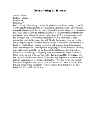 Online Dating Vs. Internet
Jessica Gardner
Professor Minnis
English 1D
March 9, 2015
Online Dating Online dating is one of the most over hyped and probably one of the
worst places to find someone to have a romantic relationship with. But, with social
networking becoming all the rage, online dating has become a huge phenomenon that
has caught trend nationwide. In todays society it is considered the norm for human
connections to be initiated by internet connections. We live in a century of emails,
text messages, and Facebook friending that has become established as a real
relationship bond. While connecting with friends, family, coworkers, etc. can be
easily completed by the use of the internet, while it is convenient and sometimes the
best way, establishing a romantic connection with someone through the internet
seems a bit interpersonal and dangerous. Judging by the massive amounts of dating
apps and websites available, we are desperate to find the one , and fast. Dating
online takes the intimacy out of getting to know someone and its just not natural.
Many people get lost in the idea that on this dating app could be their special one
that they will spend the rest of their life with but they forget that at the same time it
presents a grave danger to women and men alike. Through a profile you can only
learn what that person wants you to know and we have no choice to believe what
they are saying is true. Like the MTV show Catfish, this is not always the case.
People use fake profiles all the time,
 