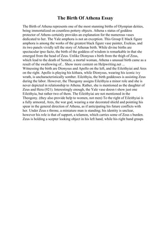 The Birth Of Athena Essay
The Birth of Athena represents one of the most stunning births of Olympian deities,
being immortalized on countless pottery objects. Athena s status of goddess
protector of Athens certainly provides an explanation for the numerous vases
dedicated to her. The Yale amphora is not an exception. This Group E black figure
amphora is among the works of the greatest black figure vase painter, Exekias, and
its two panels vividly tell the story of Athenas birth. While divine births are
spectacular ipso facto, the birth of the goddess of wisdom is remarkable in that she
emerged from the head of Zeus. Unlike Dionysus s birth from the thigh of Zeus,
which lead to the death of Semele, a mortal woman, Athena s unusual birth came as a
result of the swallowing of... Show more content on Helpwriting.net ...
Witnessing the birth are Dionysus and Apollo on the left, and the Eileithyiai and Ares
on the right. Apollo is playing his kithara, while Dionysus, wearing his iconic ivy
wrath, is uncharacteristically somber. Eileithyia, the birth goddesses is assisting Zeus
during the labor. However, the Theogony assigns Eileithyia a minor role and she is
never depicted in relationship to Athena. Rather, she is mentioned as the daughter of
Zeus and Hera (921). Interestingly enough, the Yale vase doesn t show just one
Eileithyia, but rather two of them. The Eileithyiai are not mentioned in the
Theogony. (they also provide help to women, not men) To the right of Eileithyiai is
a fully armored, Ares, the war god, wearing a star decorated shield and pointing his
spear in the general direction of Athena, as if anticipating his future conflicts with
her. Under Zeus s throne, a miniature man is standing; his identity is unclear,
however his role is that of support, a telamon, which carries some of Zeus s burden.
Zeus is holding a scepter looking object in his left hand, while his right hand grasps
 