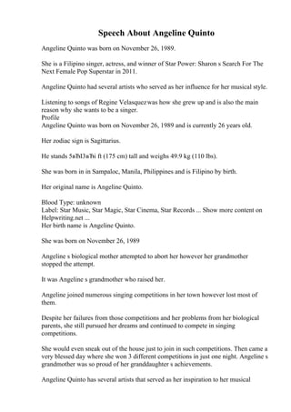 Speech About Angeline Quinto
Angeline Quinto was born on November 26, 1989.
She is a Filipino singer, actress, and winner of Star Power: Sharon s Search For The
Next Female Pop Superstar in 2011.
Angeline Quinto had several artists who served as her influence for her musical style.
Listening to songs of Regine Velasquezwas how she grew up and is also the main
reason why she wants to be a singer.
Profile
Angeline Quinto was born on November 26, 1989 and is currently 26 years old.
Her zodiac sign is Sagittarius.
He stands 5вЂІ3вЂі ft (175 cm) tall and weighs 49.9 kg (110 lbs).
She was born in in Sampaloc, Manila, Philippines and is Filipino by birth.
Her original name is Angeline Quinto.
Blood Type: unknown
Label: Star Music, Star Magic, Star Cinema, Star Records ... Show more content on
Helpwriting.net ...
Her birth name is Angeline Quinto.
She was born on November 26, 1989
Angeline s biological mother attempted to abort her however her grandmother
stopped the attempt.
It was Angeline s grandmother who raised her.
Angeline joined numerous singing competitions in her town however lost most of
them.
Despite her failures from those competitions and her problems from her biological
parents, she still pursued her dreams and continued to compete in singing
competitions.
She would even sneak out of the house just to join in such competitions. Then came a
very blessed day where she won 3 different competitions in just one night. Angeline s
grandmother was so proud of her granddaughter s achievements.
Angeline Quinto has several artists that served as her inspiration to her musical
 