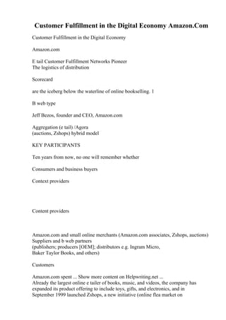 Customer Fulfillment in the Digital Economy Amazon.Com
Customer Fulfillment in the Digital Economy
Amazon.com
E tail Customer Fulfillment Networks Pioneer
The logistics of distribution
Scorecard
are the iceberg below the waterline of online bookselling. 1
B web type
Jeff Bezos, founder and CEO, Amazon.com
Aggregation (e tail) /Agora
(auctions, Zshops) hybrid model
KEY PARTICIPANTS
Ten years from now, no one will remember whether
Consumers and business buyers
Context providers
Content providers
Amazon.com and small online merchants (Amazon.com associates, Zshops, auctions)
Suppliers and b web partners
(publishers; producers [OEM]; distributors e.g. Ingram Micro,
Baker Taylor Books, and others)
Customers
Amazon.com spent ... Show more content on Helpwriting.net ...
Already the largest online e tailer of books, music, and videos, the company has
expanded its product offering to include toys, gifts, and electronics, and in
September 1999 launched Zshops, a new initiative (online flea market on
 