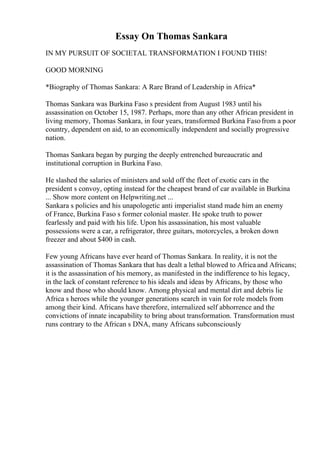 Essay On Thomas Sankara
IN MY PURSUIT OF SOCIETAL TRANSFORMATION I FOUND THIS!
GOOD MORNING
*Biography of Thomas Sankara: A Rare Brand of Leadership in Africa*
Thomas Sankara was Burkina Faso s president from August 1983 until his
assassination on October 15, 1987. Perhaps, more than any other African president in
living memory, Thomas Sankara, in four years, transformed Burkina Fasofrom a poor
country, dependent on aid, to an economically independent and socially progressive
nation.
Thomas Sankara began by purging the deeply entrenched bureaucratic and
institutional corruption in Burkina Faso.
He slashed the salaries of ministers and sold off the fleet of exotic cars in the
president s convoy, opting instead for the cheapest brand of car available in Burkina
... Show more content on Helpwriting.net ...
Sankara s policies and his unapologetic anti imperialist stand made him an enemy
of France, Burkina Faso s former colonial master. He spoke truth to power
fearlessly and paid with his life. Upon his assassination, his most valuable
possessions were a car, a refrigerator, three guitars, motorcycles, a broken down
freezer and about $400 in cash.
Few young Africans have ever heard of Thomas Sankara. In reality, it is not the
assassination of Thomas Sankara that has dealt a lethal blowed to Africa and Africans;
it is the assassination of his memory, as manifested in the indifference to his legacy,
in the lack of constant reference to his ideals and ideas by Africans, by those who
know and those who should know. Among physical and mental dirt and debris lie
Africa s heroes while the younger generations search in vain for role models from
among their kind. Africans have therefore, internalized self abhorrence and the
convictions of innate incapability to bring about transformation. Transformation must
runs contrary to the African s DNA, many Africans subconsciously
 