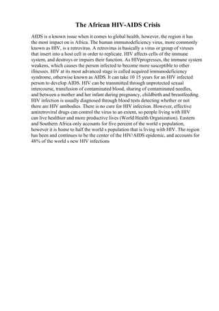 The African HIV-AIDS Crisis
AIDS is a known issue when it comes to global health, however, the region it has
the most impact on is Africa. The human immunodeficiency virus, more commonly
known as HIV, is a retrovirus. A retrovirus is basically a virus or group of viruses
that insert into a host cell in order to replicate. HIV affects cells of the immune
system, and destroys or impairs their function. As HIVprogresses, the immune system
weakens, which causes the person infected to become more susceptible to other
illnesses. HIV at its most advanced stage is called acquired immunodeficiency
syndrome, otherwise known as AIDS. It can take 10 15 years for an HIV infected
person to develop AIDS. HIV can be transmitted through unprotected sexual
intercourse, transfusion of contaminated blood, sharing of contaminated needles,
and between a mother and her infant during pregnancy, childbirth and breastfeeding.
HIV infection is usually diagnosed through blood tests detecting whether or not
there are HIV antibodies. There is no cure for HIV infection. However, effective
antiretroviral drugs can control the virus to an extent, so people living with HIV
can live healthier and more productive lives (World Health Organization). Eastern
and Southern Africa only accounts for five percent of the world s population,
however it is home to half the world s population that is living with HIV. The region
has been and continues to be the center of the HIV/AIDS epidemic, and accounts for
48% of the world s new HIV infections
 