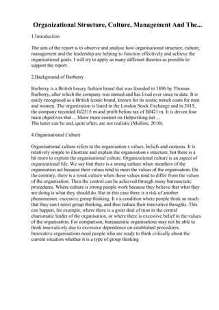 Organizational Structure, Culture, Management And The...
1.Introduction
The aim of the report is to observe and analyse how organisational structure, culture,
management and the leadership are helping to function effectively and achieve the
organisational goals. I will try to apply as many different theories as possible to
support the report.
2.Background of Burberry
Burberry is a British luxury fashion brand that was founded in 1896 by Thomas
Burberry, after which the company was named and has lived ever since to date. It is
easily recognised as a British iconic brand, known for its iconic trench coats for men
and women. The organization is listed in the London Stock Exchange and in 2015,
the company recorded ВЈ2515 m and profit before tax of ВЈ421 m. It is driven four
main objectives that ... Show more content on Helpwriting.net ...
The latter can be and, quite often, are not realistic (Mullins, 2010).
4.Organisational Culture
Organisational culture refers to the organisation s values, beliefs and customs. It is
relatively simple to illustrate and explain the organisation s structure, but there is a
bit more to explain the organisational culture. Organizational culture is an aspect of
organizational life. We say that there is a strong culture when members of the
organisation act because their values tend to meet the values of the organisation. On
the contrary, there is a weak culture when these values tend to differ from the values
of the organisation. Then the control can be achieved through many bureaucratic
procedures. Where culture is strong people work because they believe that what they
are doing is what they should do. But in this case there is a risk of another
phenomenon: excessive group thinking. It s a condition where people think so much
that they can t resist group thinking, and thus reduce their innovative thoughts. This
can happen, for example, where there is a great deal of trust in the central
charismatic leader of the organisation, or where there is excessive belief in the values
of the organisation. For comparison, bureaucratic organisations may not be able to
think innovatively due to excessive dependence on established procedures.
Innovative organisations need people who are ready to think critically about the
current situation whether it is a type of group thinking
 