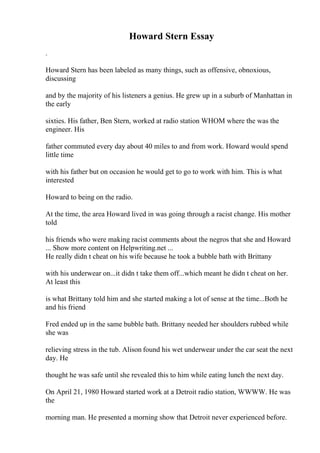 Howard Stern Essay
.
Howard Stern has been labeled as many things, such as offensive, obnoxious,
discussing
and by the majority of his listeners a genius. He grew up in a suburb of Manhattan in
the early
sixties. His father, Ben Stern, worked at radio station WHOM where the was the
engineer. His
father commuted every day about 40 miles to and from work. Howard would spend
little time
with his father but on occasion he would get to go to work with him. This is what
interested
Howard to being on the radio.
At the time, the area Howard lived in was going through a racist change. His mother
told
his friends who were making racist comments about the negros that she and Howard
... Show more content on Helpwriting.net ...
He really didn t cheat on his wife because he took a bubble bath with Brittany
with his underwear on...it didn t take them off...which meant he didn t cheat on her.
At least this
is what Brittany told him and she started making a lot of sense at the time...Both he
and his friend
Fred ended up in the same bubble bath. Brittany needed her shoulders rubbed while
she was
relieving stress in the tub. Alison found his wet underwear under the car seat the next
day. He
thought he was safe until she revealed this to him while eating lunch the next day.
On April 21, 1980 Howard started work at a Detroit radio station, WWWW. He was
the
morning man. He presented a morning show that Detroit never experienced before.
 