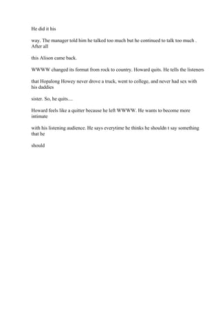 He did it his
way. The manager told him he talked too much but he continued to talk too much .
After all
this Alison came back.
WWWW changed its format from rock to country. Howard quits. He tells the listeners
that Hopalong Howey never drove a truck, went to college, and never had sex with
his daddies
sister. So, he quits....
Howard feels like a quitter because he left WWWW. He wants to become more
intimate
with his listening audience. He says everytime he thinks he shouldn t say something
that he
should
 