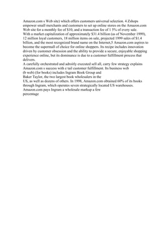 Amazon.com s Web site) which offers customers universal selection. 4 Zshops
empower small merchants and customers to set up online stores on the Amazon.com
Web site for a monthly fee of $10, and a transaction fee of 1 5% of every sale.
With a market capitalization of approximately $31.4 billion (as of November 1999),
12 million loyal customers, 18 million items on sale, projected 1999 sales of $1.4
billion, and the most recognized brand name on the Internet,5 Amazon.com aspires to
become the supermall of choice for online shoppers. Its recipe includes innovation
driven by customer obsession and the ability to provide a secure, enjoyable shopping
experience online, but its dominance is due to a customer fulfillment process that
delivers.
A carefully orchestrated and adroitly executed sell all, carry few strategy explains
Amazon.com s success with e tail customer fulfillment. Its business web
(b web) (for books) includes Ingram Book Group and
Baker Taylor, the two largest book wholesalers in the
US, as well as dozens of others. In 1998, Amazon.com obtained 60% of its books
through Ingram, which operates seven strategically located US warehouses.
Amazon.com pays Ingram a wholesale markup a few
percentage
 