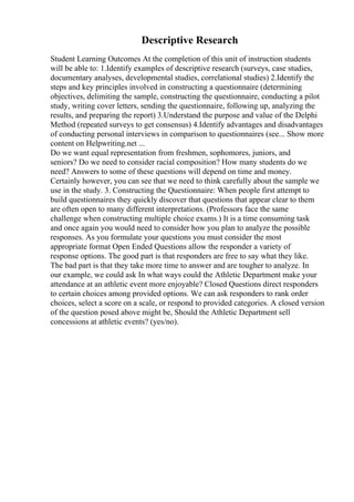 Descriptive Research
Student Learning Outcomes At the completion of this unit of instruction students
will be able to: 1.Identify examples of descriptive research (surveys, case studies,
documentary analyses, developmental studies, correlational studies) 2.Identify the
steps and key principles involved in constructing a questionnaire (determining
objectives, delimiting the sample, constructing the questionnaire, conducting a pilot
study, writing cover letters, sending the questionnaire, following up, analyzing the
results, and preparing the report) 3.Understand the purpose and value of the Delphi
Method (repeated surveys to get consensus) 4.Identify advantages and disadvantages
of conducting personal interviews in comparison to questionnaires (see... Show more
content on Helpwriting.net ...
Do we want equal representation from freshmen, sophomores, juniors, and
seniors? Do we need to consider racial composition? How many students do we
need? Answers to some of these questions will depend on time and money.
Certainly however, you can see that we need to think carefully about the sample we
use in the study. 3. Constructing the Questionnaire: When people first attempt to
build questionnaires they quickly discover that questions that appear clear to them
are often open to many different interpretations. (Professors face the same
challenge when constructing multiple choice exams.) It is a time consuming task
and once again you would need to consider how you plan to analyze the possible
responses. As you formulate your questions you must consider the most
appropriate format Open Ended Questions allow the responder a variety of
response options. The good part is that responders are free to say what they like.
The bad part is that they take more time to answer and are tougher to analyze. In
our example, we could ask In what ways could the Athletic Department make your
attendance at an athletic event more enjoyable? Closed Questions direct responders
to certain choices among provided options. We can ask responders to rank order
choices, select a score on a scale, or respond to provided categories. A closed version
of the question posed above might be, Should the Athletic Department sell
concessions at athletic events? (yes/no).
 