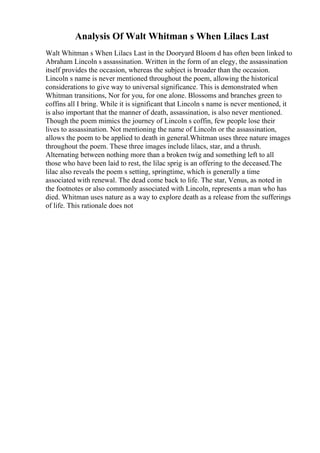 Analysis Of Walt Whitman s When Lilacs Last
Walt Whitman s When Lilacs Last in the Dooryard Bloom d has often been linked to
Abraham Lincoln s assassination. Written in the form of an elegy, the assassination
itself provides the occasion, whereas the subject is broader than the occasion.
Lincoln s name is never mentioned throughout the poem, allowing the historical
considerations to give way to universal significance. This is demonstrated when
Whitman transitions, Nor for you, for one alone. Blossoms and branches green to
coffins all I bring. While it is significant that Lincoln s name is never mentioned, it
is also important that the manner of death, assassination, is also never mentioned.
Though the poem mimics the journey of Lincoln s coffin, few people lose their
lives to assassination. Not mentioning the name of Lincoln or the assassination,
allows the poem to be applied to death in general.Whitman uses three nature images
throughout the poem. These three images include lilacs, star, and a thrush.
Alternating between nothing more than a broken twig and something left to all
those who have been laid to rest, the lilac sprig is an offering to the deceased.The
lilac also reveals the poem s setting, springtime, which is generally a time
associated with renewal. The dead come back to life. The star, Venus, as noted in
the footnotes or also commonly associated with Lincoln, represents a man who has
died. Whitman uses nature as a way to explore death as a release from the sufferings
of life. This rationale does not
 