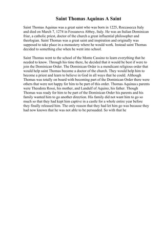 Saint Thomas Aquinas A Saint
Saint Thomas Aquinas was a great saint who was born in 1225, Roccasecca Italy
and died on March 7, 1274 in Fossanova Abbey, Italy. He was an Italian Dominican
friar, a catholic priest, doctor of the church a great influential philosopher and
theologian. Saint Thomas was a great saint and inspiration and originally was
supposed to take place in a monastery where he would work. Instead saint Thomas
decided to something else when he went into school.
Saint Thomas went to the school of the Monte Cassino to learn everything that he
needed to know. Through his time there, he decided that it would be best if were to
join the Dominican Order. The Dominican Order is a mendicant religious order that
would help saint Thomas become a doctor of the church. They would help him to
become a priest and learn to believe in God in all ways that he could. Although
Thomas was totally on board with becoming part of the Dominican Order there were
others that were not happy for him to be part of this order. Thomas Aquinass parents
were Theodora Rossi, his mother, and Landulf of Aquino, his father. Though
Thomas was ready for him to be part of the Dominican Order his parents and his
family wanted him to go another direction. His family did not want him to go so
much so that they had kept him captive in a castle for a whole entire year before
they finally released him. The only reason that they had let him go was because they
had now known that he was not able to be persuaded. So with that he
 