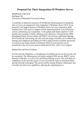 Proposal For Their Integration Of Windows Server
PROPOSAL FOR WAI.
Rodriguez Nil
University of Maryland University College
I would like to thank the executives of Worldwide Advertising Inc for taking the
time to review my proposal for their integration of Windows Server 2012. In my
proposal I will suggest features of Windows Server for your corporation. Both
locations New York and Los Angeles will be interconnected by Active Directory
servers centralizing your corporation. I will explain each feature and how it will
benefit your company in detail, utilizing Active Directory, Group Policies, DNS
(Distributed Name Service) along with DHCP, File Services and Printer Sharing.
Well Worldwide Advertising, Inc, this network design will allow you to effectively
manage your employees providing you with a range of tools to monitor and ensure
no resources are being wasted or mistreated. Both of your locations can be
centralized in the city of your choice should that be New York or Los Angeles.
Deployment and Server Editions
For this network integration, a consideration of multiple servers on the network will
be considered. The infrastructure will utilize multiple DNS servers, DHCP, Active
Domain Controllers, as well as File and Printer Sharing servers. This will allow for
redundancy on the network ensure it is not overcome by tasks or imminent failure
and the network is disrupted. The servers will be running Windows Datacenter, this
will allow for full server capabilities, allowing the administrators to
 