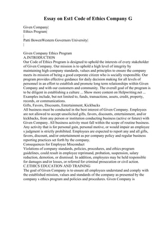 Essay on Est1 Code of Ethics Company G
Given Company|
Ethics Program|
|
Patti BowenWestern Governors University|
|
Given Company Ethics Program
A.INTRODUCTION
Our Code of Ethics Program is designed to uphold the interests of every stakeholder
of Given Company. Our mission is to uphold a high level of integrity by
maintaining high company standards, values and principles to ensure the company
meets its mission of being a good corporate citizen who is socially responsible. Our
program provides effective guidance for daily decision making for all levels of
personnel in an effort to establish and promote long term relationships within Given
Company and with our customers and community. The overall goal of the program is
to be diligent in establishing a culture ... Show more content on Helpwriting.net ...
Examples include, but not limited to, funds, transactions, assets, credit, property,
records, or communications.
Gifts, Favors, Discounts, Entertainment, Kickbacks
All business must be conducted in the best interest of Given Company. Employees
are not allowed to accept unsolicited gifts, favors, discounts, entertainment, and/or
kickbacks, from any person or institution conducting business (active or future) with
Given Company. All business activity must fall within the scope of routine business.
Any activity that is for personal gain, personal motive, or would impair an employee
s judgment is strictly prohibited. Employees are expected to report any and all gifts,
favors, discount, and/or entertainment as per company policy and regular business
reporting practices set forth by the company.
Consequences for Employee Misconduct
Violations of company standards, policies, procedures, and ethics program
guidelines, could result in employee reprimand, probation, suspension, salary
reduction, demotion, or dismissal. In addition, employees may be held responsible
for damages and/or losses, or referred for criminal prosecution or civil action.
C.ETHICS EDUCATION AND TRAINING
The goal of Given Company is to ensure all employees understand and comply with
the established mission, values and standards of the company as presented by the
company s ethics program and policies and procedures. Given Company is
 