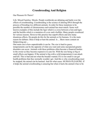 Crossbreeding And Religion
Our Pleasure Or Theirs?
Life. Mixed Families. Morals. People worldwide are debating and battle over the
effects of crossbreeding. Crossbreeding is the science of altering DNA through the
process of breeding two different animals. In order for these mutations to be
possible the number of chromosomes each animal has must match. Some well
known examples of this include the liger which is a cross between a lion and tiger,
and the beefalo which is a mutation of a cow and a buffalo. Many people crossbreed
for various reasons. However this practice has superb effects and also many
disastrous effects. Do people do this for the animals or for humans. It is the main
reason for debates. Does it help or hurt the animal. Is ... Show more content on
Helpwriting.net ...
One main con is how unpredictable it can be. The size is hard to guess,
temperaments can be the opposite of what you want and some unexpected genetic
disorders can occur. Animals with these problems often become a financial burden
to the owner as they become expensive to care for. With the size being so big or
small effects can happen. If the animal is big with a wild temperament it can attack
and kill. This is bad and not what the breeder wanted. If it is too small it can get
health problems that they normally wouldn t get. And this is why crossbreeding must
be stopped, the animal can be harmed. And for what cause. HUMAN PLEASURE. If
it helps the animal crossbreeding is amazing but when it hurts the animal it has to be
 