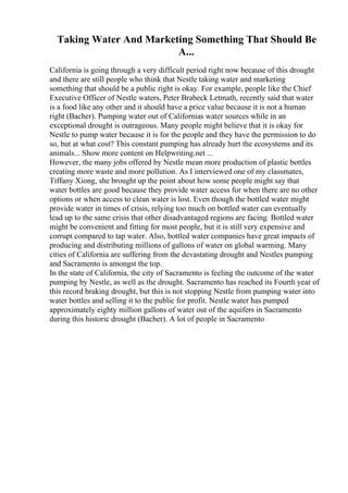 Taking Water And Marketing Something That Should Be
A...
California is going through a very difficult period right now because of this drought
and there are still people who think that Nestle taking water and marketing
something that should be a public right is okay. For example, people like the Chief
Executive Officer of Nestle waters, Peter Brabeck Letmath, recently said that water
is a food like any other and it should have a price value because it is not a human
right (Bacher). Pumping water out of Californias water sources while in an
exceptional drought is outrageous. Many people might believe that it is okay for
Nestle to pump water because it is for the people and they have the permission to do
so, but at what cost? This constant pumping has already hurt the ecosystems and its
animals... Show more content on Helpwriting.net ...
However, the many jobs offered by Nestle mean more production of plastic bottles
creating more waste and more pollution. As I interviewed one of my classmates,
Tiffany Xiong, she brought up the point about how some people might say that
water bottles are good because they provide water access for when there are no other
options or when access to clean water is lost. Even though the bottled water might
provide water in times of crisis, relying too much on bottled water can eventually
lead up to the same crisis that other disadvantaged regions are facing. Bottled water
might be convenient and fitting for most people, but it is still very expensive and
corrupt compared to tap water. Also, bottled water companies have great impacts of
producing and distributing millions of gallons of water on global warming. Many
cities of California are suffering from the devastating drought and Nestles pumping
and Sacramento is amongst the top.
In the state of California, the city of Sacramento is feeling the outcome of the water
pumping by Nestle, as well as the drought. Sacramento has reached its Fourth year of
this record braking drought, but this is not stopping Nestle from pumping water into
water bottles and selling it to the public for profit. Nestle water has pumped
approximately eighty million gallons of water out of the aquifers in Sacramento
during this historic drought (Bacher). A lot of people in Sacramento
 