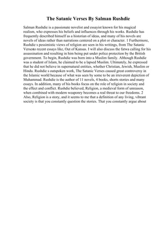 The Satanic Verses By Salman Rushdie
Salman Rushdie is a passionate novelist and essayist known for his magical
realism, who expresses his beliefs and influences through his works. Rushdie has
frequently described himself as a historian of ideas, and many of his novels are
novels of ideas rather than narrations centered on a plot or character. 1 Furthermore,
Rushdie s pessimistic views of religion are seen in his writings, from The Satanic
Versesto recent essays like, Out of Kansas. I will also discuss the fatwa calling for his
assassination and resulting in him being put under police protection by the British
government. To begin, Rushdie was born into a Muslim family. Although Rushdie
was a student of Islam, he claimed to be a lapsed Muslim. Ultimately, he expressed
that he did not believe in supernatural entities, whether Christian, Jewish, Muslim or
Hindu. Rushdie s outspoken work, The Satanic Verses caused great controversy in
the Islamic world because of what was seen by some to be an irreverent depiction of
Muhammad. Rushdie is the author of 11 novels, 4 books, shorts stories and many
essays. In addition, many of his books focus on the role of religion in society and
the effect and conflict. Rushdie believed, Religion, a medieval form of unreason,
when combined with modern weaponry becomes a real threat to our freedoms. 2
Also, Religion is a story, and it seems to me that a definition of any living, vibrant
society is that you constantly question the stories. That you constantly argue about
 