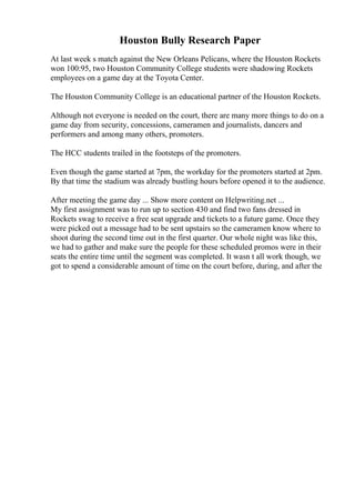 Houston Bully Research Paper
At last week s match against the New Orleans Pelicans, where the Houston Rockets
won 100:95, two Houston Community College students were shadowing Rockets
employees on a game day at the Toyota Center.
The Houston Community College is an educational partner of the Houston Rockets.
Although not everyone is needed on the court, there are many more things to do on a
game day from security, concessions, cameramen and journalists, dancers and
performers and among many others, promoters.
The HCC students trailed in the footsteps of the promoters.
Even though the game started at 7pm, the workday for the promoters started at 2pm.
By that time the stadium was already bustling hours before opened it to the audience.
After meeting the game day ... Show more content on Helpwriting.net ...
My first assignment was to run up to section 430 and find two fans dressed in
Rockets swag to receive a free seat upgrade and tickets to a future game. Once they
were picked out a message had to be sent upstairs so the cameramen know where to
shoot during the second time out in the first quarter. Our whole night was like this,
we had to gather and make sure the people for these scheduled promos were in their
seats the entire time until the segment was completed. It wasn t all work though, we
got to spend a considerable amount of time on the court before, during, and after the
 