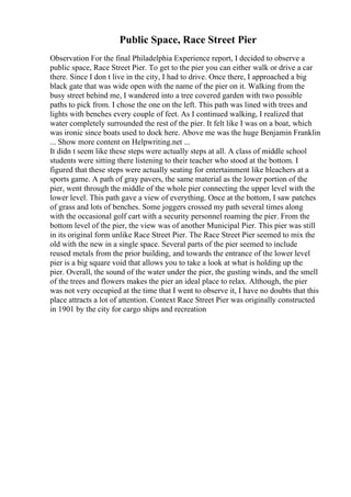 Public Space, Race Street Pier
Observation For the final Philadelphia Experience report, I decided to observe a
public space, Race Street Pier. To get to the pier you can either walk or drive a car
there. Since I don t live in the city, I had to drive. Once there, I approached a big
black gate that was wide open with the name of the pier on it. Walking from the
busy street behind me, I wandered into a tree covered garden with two possible
paths to pick from. I chose the one on the left. This path was lined with trees and
lights with benches every couple of feet. As I continued walking, I realized that
water completely surrounded the rest of the pier. It felt like I was on a boat, which
was ironic since boats used to dock here. Above me was the huge Benjamin Franklin
... Show more content on Helpwriting.net ...
It didn t seem like these steps were actually steps at all. A class of middle school
students were sitting there listening to their teacher who stood at the bottom. I
figured that these steps were actually seating for entertainment like bleachers at a
sports game. A path of gray pavers, the same material as the lower portion of the
pier, went through the middle of the whole pier connecting the upper level with the
lower level. This path gave a view of everything. Once at the bottom, I saw patches
of grass and lots of benches. Some joggers crossed my path several times along
with the occasional golf cart with a security personnel roaming the pier. From the
bottom level of the pier, the view was of another Municipal Pier. This pier was still
in its original form unlike Race Street Pier. The Race Street Pier seemed to mix the
old with the new in a single space. Several parts of the pier seemed to include
reused metals from the prior building, and towards the entrance of the lower level
pier is a big square void that allows you to take a look at what is holding up the
pier. Overall, the sound of the water under the pier, the gusting winds, and the smell
of the trees and flowers makes the pier an ideal place to relax. Although, the pier
was not very occupied at the time that I went to observe it, I have no doubts that this
place attracts a lot of attention. Context Race Street Pier was originally constructed
in 1901 by the city for cargo ships and recreation
 