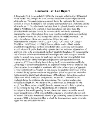 Limewater Test Lab Report
1. Limewater Test: As we exhaled CO2 in the limewater solution, the CO2 reacted
with Ca(OH)2 and changed the clear colorless limewater solution to precipitated
white solution. The precipitation was caused due to the calcium in the limewater
solution. It took us 5 attempts to turn the clear colorless limewater solution to a milky
white solution. 2. Phenolphthalein Indicator Test: As phenolphthalein indicator was
added to NaOH and H2O solution, it made the solution turn clear pink. The
phenolphthalein indicator detects the presence of the base in the solution by
changing the color of the solution from clear colorless to clear pink. As we exhaled
into the pink solution, the CO2 reacted with the NaOH and H2O solution. This
makes the solution... Show more content on Helpwriting.net ...
Phenolphthalein Indicator Test: CO2 (g) + H2O(l) H2CO3(aq) H2CO3(aq) +
2NaOH(aq) Na2CO3(aq) + 2H2O(l) How would the results of both tests be
affected if you performed the tests immediately after vigorously exercising for
several minutes? Explain. Performing vigorous exercise requires a high demand of
energy in order to be accomplished, the body adapts to this change by increasing the
rate of aerobic cellular respiration which would produce more energy to meet the
needs. As a result there would be much more carbon dioxide being exhaled from
the body as it is one of the waste products produced during aerobic cellular
respiration. CO2 is specifically formed during the Pyruvate oxidation and Kreb
Cycle stage of the cellular respiration. To exemplify during pyruvate oxidation one
of the steps is a decarboxylation reaction in which the carboxyl group of pyruvate
is removed to from CO2. Overall for one glucose molecule two molecules of CO2
is released during pyruvate oxidation as glycolysis yields two pyruvate molecules.
Furthermore the Krebs Cycle also produces CO2 molecules during the oxidation
of isocitrate which produces a ketoglutarate. Another CO2 molecule is also
produced during the oxidation of a ketoglutarate. This reaction produces the
molecule succinyl CoA. As a result two CO2 molecules are produced for one
acetyl CoA. These points exemplify how the increase rate of cellular respiration
would increase the rate of CO2 being exhaled. In connection to the lab
investigation this would speed up the rate of reactions as there would be a much
higher concentration of CO2 being exhaled compared to when the body is at rest.
As a result this would increase the amount of product being produced because of the
increase of CO2 in the reaction. Due to which the lab experiment would occur at a
higher rate and it would be faster as
 