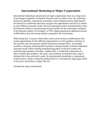 International Marketing in Major Corporations
International marketing is practiced in all major corporations, there are a large array
of advantages companies can benefit from this and very little to lose. By marketing
themselves globally, corporations essentially create multiple business opportunities
for themselves worldwide when they recognise the opportunities and strive to inform
or meet different consumer needs. Several corporations tend to internationalize when
the domestic market is not generating lucrative profits for the corporation compared
to the domestic market. For example, in 1994, Apple generated an additional amount
of $80 million from the foreign market compared to the local market.
While doing this, it causes a chain effect such as joint business collaborations, this
creates opportunities for the different organizations to work together to advance in
the economy and, this promotes global cooperation amongst firms. An example
would be a company marketing their products in foreign markets to better understand
consumer needs, before building manufacturing plants in the host country and
marketing their products elsewhere. Additionally, it would help corporations be
able to modify their product s life cycle, since products are bound to take a dip in
demand after it has outlived it s peak, by internationally marketing it, corporations
could extend it s peak or bring the product back to it s introductory stage again which
in turn gives the product a longer lifecycle.
Amongst the many international
 