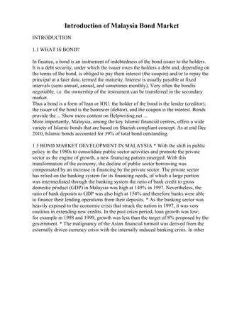 Introduction of Malaysia Bond Market
INTRODUCTION
1.1 WHAT IS BOND?
In finance, a bond is an instrument of indebtedness of the bond issuer to the holders.
It is a debt security, under which the issuer owes the holders a debt and, depending on
the terms of the bond, is obliged to pay them interest (the coupon) and/or to repay the
principal at a later date, termed the maturity. Interest is usually payable at fixed
intervals (semi annual, annual, and sometimes monthly). Very often the bondis
negotiable, i.e. the ownership of the instrument can be transferred in the secondary
market.
Thus a bond is a form of loan or IOU: the holder of the bond is the lender (creditor),
the issuer of the bond is the borrower (debtor), and the coupon is the interest. Bonds
provide the ... Show more content on Helpwriting.net ...
More importantly, Malaysia, among the key Islamic financial centres, offers a wide
variety of Islamic bonds that are based on Shariah compliant concept. As at end Dec
2010, Islamic bonds accounted for 39% of total bond outstanding.
1.3 BOND MARKET DEVELOPMENT IN MALAYSIA * With the shift in public
policy in the 1980s to consolidate public sector activities and promote the private
sector as the engine of growth, a new financing pattern emerged. With this
transformation of the economy, the decline of public sector borrowing was
compensated by an increase in financing by the private sector. The private sector
has relied on the banking system for its financing needs, of which a large portion
was intermediated through the banking system the ratio of bank credit to gross
domestic product (GDP) in Malaysia was high at 149% in 1997. Nevertheless, the
ratio of bank deposits to GDP was also high at 154% and therefore banks were able
to finance their lending operations from their deposits. * As the banking sector was
heavily exposed to the economic crisis that struck the nation in 1997, it was very
cautious in extending new credits. In the post crisis period, loan growth was low;
for example in 1998 and 1999, growth was less than the target of 8% proposed by the
government. * The malignancy of the Asian financial turmoil was derived from the
externally driven currency crisis with the internally induced banking crisis. In other
 