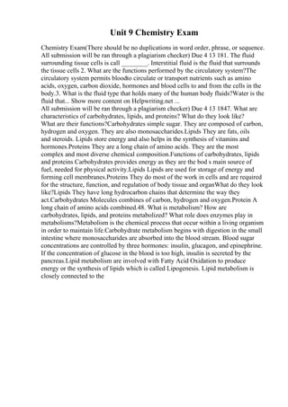 Unit 9 Chemistry Exam
Chemistry Exam(There should be no duplications in word order, phrase, or sequence.
All submission will be ran through a plagiarism checker) Due 4 13 181. The fluid
surrounding tissue cells is call ________. Interstitial fluid is the fluid that surrounds
the tissue cells 2. What are the functions performed by the circulatory system?The
circulatory system permits bloodto circulate or transport nutrients such as amino
acids, oxygen, carbon dioxide, hormones and blood cells to and from the cells in the
body.3. What is the fluid type that holds many of the human body fluids?Water is the
fluid that... Show more content on Helpwriting.net ...
All submission will be ran through a plagiarism checker) Due 4 13 1847. What are
characteristics of carbohydrates, lipids, and proteins? What do they look like?
What are their functions?Carbohydrates simple sugar. They are composed of carbon,
hydrogen and oxygen. They are also monosaccharides.Lipids They are fats, oils
and steroids. Lipids store energy and also helps in the synthesis of vitamins and
hormones.Proteins They are a long chain of amino acids. They are the most
complex and most diverse chemical composition.Functions of carbohydrates, lipids
and proteins Carbohydrates provides energy as they are the bod s main source of
fuel, needed for physical activity.Lipids Lipids are used for storage of energy and
forming cell membranes.Proteins They do most of the work in cells and are required
for the structure, function, and regulation of body tissue and organWhat do they look
like?Lipids They have long hydrocarbon chains that determine the way they
act.Carbohydrates Molecules combines of carbon, hydrogen and oxygen.Protein A
long chain of amino acids combined.48. What is metabolism? How are
carbohydrates, lipids, and proteins metabolized? What role does enzymes play in
metabolisms?Metabolism is the chemical process that occur within a living organism
in order to maintain life.Carbohydrate metabolism begins with digestion in the small
intestine where monosaccharides are absorbed into the blood stream. Blood sugar
concentrations are controlled by three hormones: insulin, glucagon, and epinephrine.
If the concentration of glucose in the blood is too high, insulin is secreted by the
pancreas.Lipid metabolism are involved with Fatty Acid Oxidation to produce
energy or the synthesis of lipids which is called Lipogenesis. Lipid metabolism is
closely connected to the
 