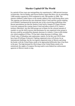 Murder Capital Of The World
In a period of four years one metropolitan city experienced a 1,000 percent increase
in homicides. Steven Dudley and Elyssa Pachico report that there was an astounding
3,000 murders reported in 2010 compared to only 300 murders in 2006. The
statistics dubbed Ciudad Juarez as the murder capital of the world during these years.
The ongoing war between the once dominant Juarez Cartel and the current reigning
rival Sinaloa Cartelspurred the homicide rate in this crucial drug trafficking route.
Recent speculations are that the Sinaloa Cartel led by Joaquin El Chapo Guzman
Loera has surpassed the waning Juarez Cartel and taken control of Cd. Juarez s
territory (Shoichet). Just like both groups are to blame for the colossal amount of
murders so can the shift in power and dominance by one organized crime group in
the area could be accredited the dramatic decrease in violence. Crime in this border
city which neighbors El Paso, TX has had a sharp decrease in killings. Julio
CastaГ±eda, a Chihuahua state spokesman, reports, So far this year (2015) there
have been 89 killings (Valencia). Fighting organized crime will always be an
international challenge, but the war against organized crime in Mexico and along
the border with the United States needs to be approached differently than it has been
in the past. The high demand for illicit drugs in the United States needs to be
minimized, the supply of weapons flowing south to arm federal law enforcement
agencies in Mexico needs to stop,
 