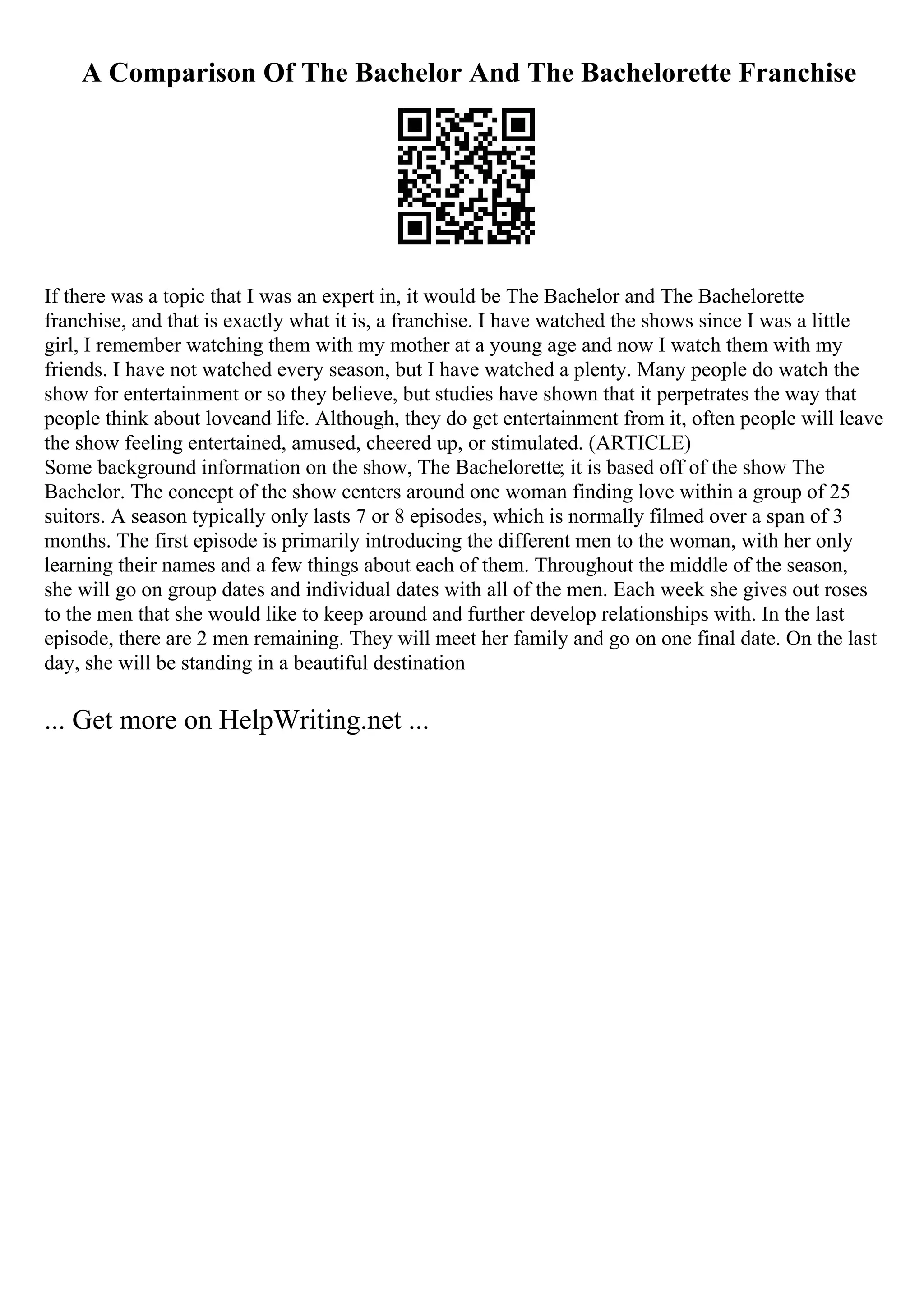 A Comparison Of The Bachelor And The Bachelorette Franchise
If there was a topic that I was an expert in, it would be The Bachelor and The Bachelorette
franchise, and that is exactly what it is, a franchise. I have watched the shows since I was a little
girl, I remember watching them with my mother at a young age and now I watch them with my
friends. I have not watched every season, but I have watched a plenty. Many people do watch the
show for entertainment or so they believe, but studies have shown that it perpetrates the way that
people think about loveand life. Although, they do get entertainment from it, often people will leave
the show feeling entertained, amused, cheered up, or stimulated. (ARTICLE)
Some background information on the show, The Bachelorette; it is based off of the show The
Bachelor. The concept of the show centers around one woman finding love within a group of 25
suitors. A season typically only lasts 7 or 8 episodes, which is normally filmed over a span of 3
months. The first episode is primarily introducing the different men to the woman, with her only
learning their names and a few things about each of them. Throughout the middle of the season,
she will go on group dates and individual dates with all of the men. Each week she gives out roses
to the men that she would like to keep around and further develop relationships with. In the last
episode, there are 2 men remaining. They will meet her family and go on one final date. On the last
day, she will be standing in a beautiful destination
... Get more on HelpWriting.net ...
 