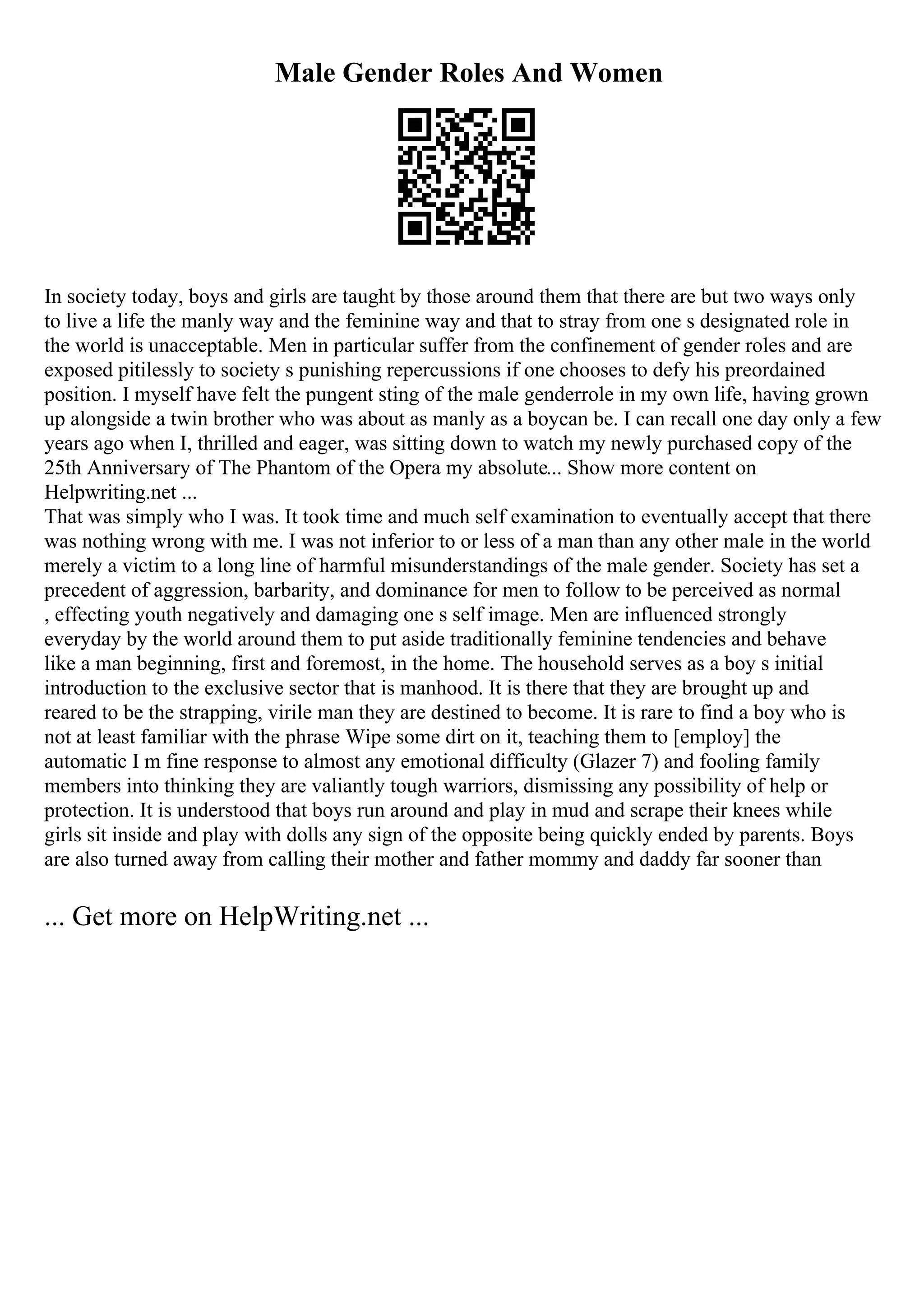 Male Gender Roles And Women
In society today, boys and girls are taught by those around them that there are but two ways only
to live a life the manly way and the feminine way and that to stray from one s designated role in
the world is unacceptable. Men in particular suffer from the confinement of gender roles and are
exposed pitilessly to society s punishing repercussions if one chooses to defy his preordained
position. I myself have felt the pungent sting of the male genderrole in my own life, having grown
up alongside a twin brother who was about as manly as a boycan be. I can recall one day only a few
years ago when I, thrilled and eager, was sitting down to watch my newly purchased copy of the
25th Anniversary of The Phantom of the Opera my absolute... Show more content on
Helpwriting.net ...
That was simply who I was. It took time and much self examination to eventually accept that there
was nothing wrong with me. I was not inferior to or less of a man than any other male in the world
merely a victim to a long line of harmful misunderstandings of the male gender. Society has set a
precedent of aggression, barbarity, and dominance for men to follow to be perceived as normal
, effecting youth negatively and damaging one s self image. Men are influenced strongly
everyday by the world around them to put aside traditionally feminine tendencies and behave
like a man beginning, first and foremost, in the home. The household serves as a boy s initial
introduction to the exclusive sector that is manhood. It is there that they are brought up and
reared to be the strapping, virile man they are destined to become. It is rare to find a boy who is
not at least familiar with the phrase Wipe some dirt on it, teaching them to [employ] the
automatic I m fine response to almost any emotional difficulty (Glazer 7) and fooling family
members into thinking they are valiantly tough warriors, dismissing any possibility of help or
protection. It is understood that boys run around and play in mud and scrape their knees while
girls sit inside and play with dolls any sign of the opposite being quickly ended by parents. Boys
are also turned away from calling their mother and father mommy and daddy far sooner than
... Get more on HelpWriting.net ...
 