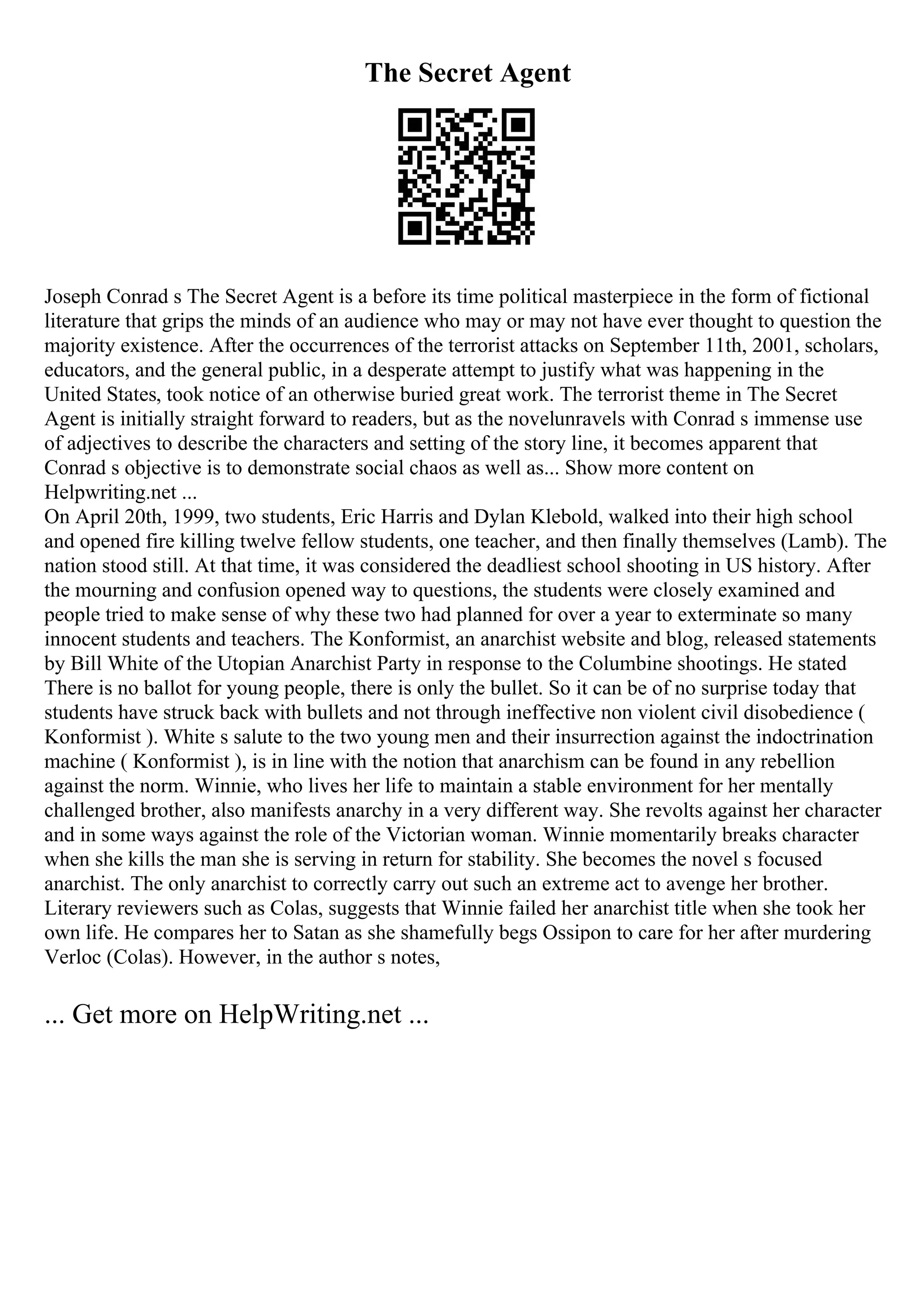 The Secret Agent
Joseph Conrad s The Secret Agent is a before its time political masterpiece in the form of fictional
literature that grips the minds of an audience who may or may not have ever thought to question the
majority existence. After the occurrences of the terrorist attacks on September 11th, 2001, scholars,
educators, and the general public, in a desperate attempt to justify what was happening in the
United States, took notice of an otherwise buried great work. The terrorist theme in The Secret
Agent is initially straight forward to readers, but as the novelunravels with Conrad s immense use
of adjectives to describe the characters and setting of the story line, it becomes apparent that
Conrad s objective is to demonstrate social chaos as well as... Show more content on
Helpwriting.net ...
On April 20th, 1999, two students, Eric Harris and Dylan Klebold, walked into their high school
and opened fire killing twelve fellow students, one teacher, and then finally themselves (Lamb). The
nation stood still. At that time, it was considered the deadliest school shooting in US history. After
the mourning and confusion opened way to questions, the students were closely examined and
people tried to make sense of why these two had planned for over a year to exterminate so many
innocent students and teachers. The Konformist, an anarchist website and blog, released statements
by Bill White of the Utopian Anarchist Party in response to the Columbine shootings. He stated
There is no ballot for young people, there is only the bullet. So it can be of no surprise today that
students have struck back with bullets and not through ineffective non violent civil disobedience (
Konformist ). White s salute to the two young men and their insurrection against the indoctrination
machine ( Konformist ), is in line with the notion that anarchism can be found in any rebellion
against the norm. Winnie, who lives her life to maintain a stable environment for her mentally
challenged brother, also manifests anarchy in a very different way. She revolts against her character
and in some ways against the role of the Victorian woman. Winnie momentarily breaks character
when she kills the man she is serving in return for stability. She becomes the novel s focused
anarchist. The only anarchist to correctly carry out such an extreme act to avenge her brother.
Literary reviewers such as Colas, suggests that Winnie failed her anarchist title when she took her
own life. He compares her to Satan as she shamefully begs Ossipon to care for her after murdering
Verloc (Colas). However, in the author s notes,
... Get more on HelpWriting.net ...
 