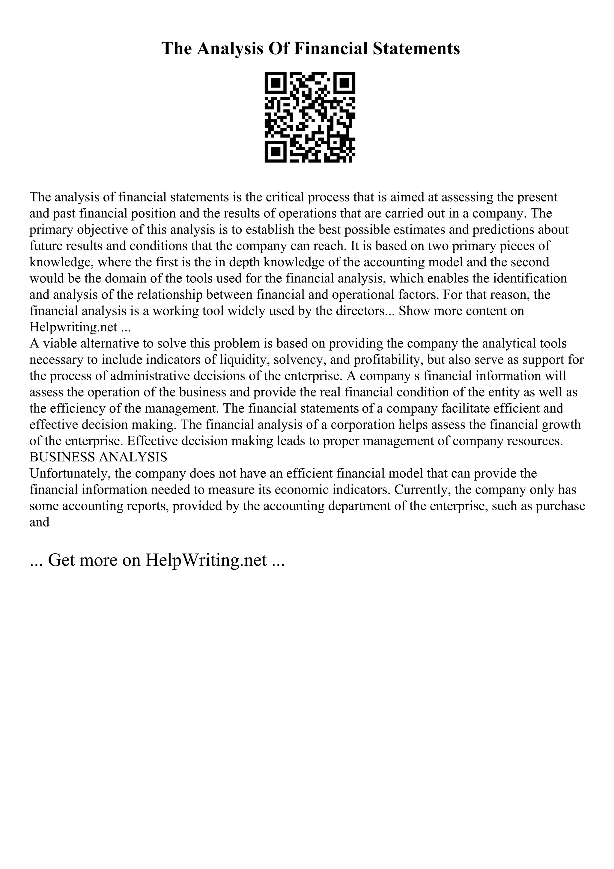 The Analysis Of Financial Statements
The analysis of financial statements is the critical process that is aimed at assessing the present
and past financial position and the results of operations that are carried out in a company. The
primary objective of this analysis is to establish the best possible estimates and predictions about
future results and conditions that the company can reach. It is based on two primary pieces of
knowledge, where the first is the in depth knowledge of the accounting model and the second
would be the domain of the tools used for the financial analysis, which enables the identification
and analysis of the relationship between financial and operational factors. For that reason, the
financial analysis is a working tool widely used by the directors... Show more content on
Helpwriting.net ...
A viable alternative to solve this problem is based on providing the company the analytical tools
necessary to include indicators of liquidity, solvency, and profitability, but also serve as support for
the process of administrative decisions of the enterprise. A company s financial information will
assess the operation of the business and provide the real financial condition of the entity as well as
the efficiency of the management. The financial statements of a company facilitate efficient and
effective decision making. The financial analysis of a corporation helps assess the financial growth
of the enterprise. Effective decision making leads to proper management of company resources.
BUSINESS ANALYSIS
Unfortunately, the company does not have an efficient financial model that can provide the
financial information needed to measure its economic indicators. Currently, the company only has
some accounting reports, provided by the accounting department of the enterprise, such as purchase
and
... Get more on HelpWriting.net ...
 
