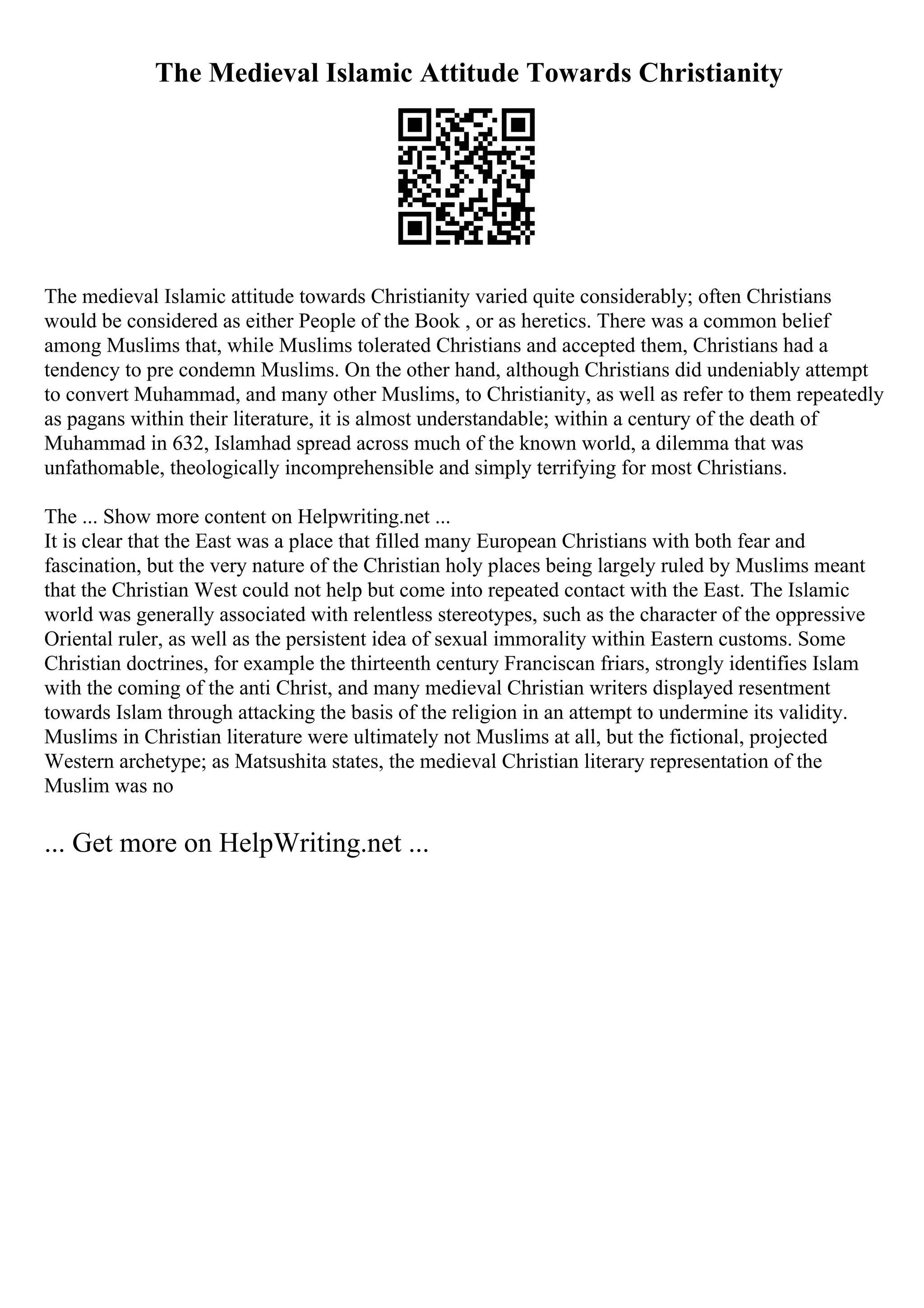 The Medieval Islamic Attitude Towards Christianity
The medieval Islamic attitude towards Christianity varied quite considerably; often Christians
would be considered as either People of the Book , or as heretics. There was a common belief
among Muslims that, while Muslims tolerated Christians and accepted them, Christians had a
tendency to pre condemn Muslims. On the other hand, although Christians did undeniably attempt
to convert Muhammad, and many other Muslims, to Christianity, as well as refer to them repeatedly
as pagans within their literature, it is almost understandable; within a century of the death of
Muhammad in 632, Islamhad spread across much of the known world, a dilemma that was
unfathomable, theologically incomprehensible and simply terrifying for most Christians.
The ... Show more content on Helpwriting.net ...
It is clear that the East was a place that filled many European Christians with both fear and
fascination, but the very nature of the Christian holy places being largely ruled by Muslims meant
that the Christian West could not help but come into repeated contact with the East. The Islamic
world was generally associated with relentless stereotypes, such as the character of the oppressive
Oriental ruler, as well as the persistent idea of sexual immorality within Eastern customs. Some
Christian doctrines, for example the thirteenth century Franciscan friars, strongly identifies Islam
with the coming of the anti Christ, and many medieval Christian writers displayed resentment
towards Islam through attacking the basis of the religion in an attempt to undermine its validity.
Muslims in Christian literature were ultimately not Muslims at all, but the fictional, projected
Western archetype; as Matsushita states, the medieval Christian literary representation of the
Muslim was no
... Get more on HelpWriting.net ...
 