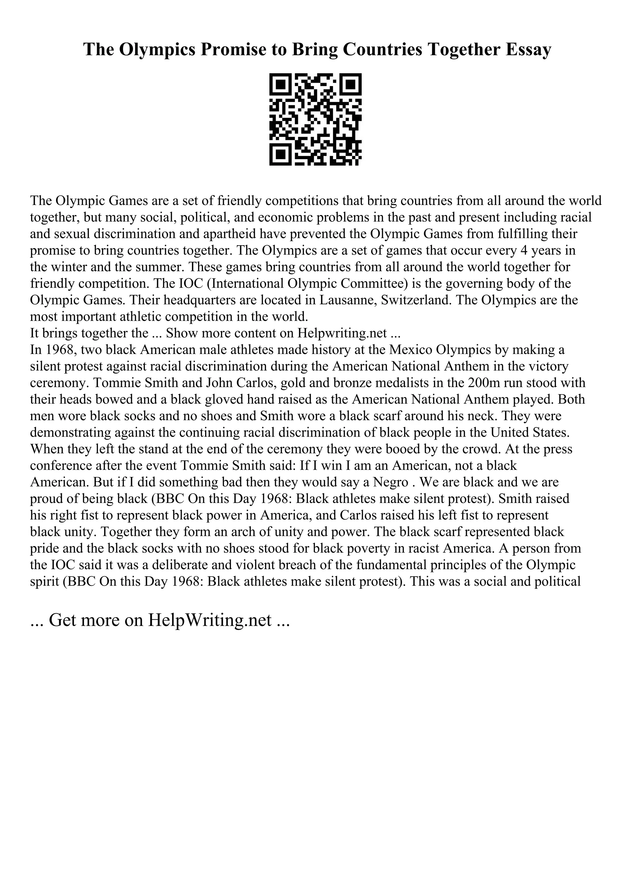 The Olympics Promise to Bring Countries Together Essay
The Olympic Games are a set of friendly competitions that bring countries from all around the world
together, but many social, political, and economic problems in the past and present including racial
and sexual discrimination and apartheid have prevented the Olympic Games from fulfilling their
promise to bring countries together. The Olympics are a set of games that occur every 4 years in
the winter and the summer. These games bring countries from all around the world together for
friendly competition. The IOC (International Olympic Committee) is the governing body of the
Olympic Games. Their headquarters are located in Lausanne, Switzerland. The Olympics are the
most important athletic competition in the world.
It brings together the ... Show more content on Helpwriting.net ...
In 1968, two black American male athletes made history at the Mexico Olympics by making a
silent protest against racial discrimination during the American National Anthem in the victory
ceremony. Tommie Smith and John Carlos, gold and bronze medalists in the 200m run stood with
their heads bowed and a black gloved hand raised as the American National Anthem played. Both
men wore black socks and no shoes and Smith wore a black scarf around his neck. They were
demonstrating against the continuing racial discrimination of black people in the United States.
When they left the stand at the end of the ceremony they were booed by the crowd. At the press
conference after the event Tommie Smith said: If I win I am an American, not a black
American. But if I did something bad then they would say a Negro . We are black and we are
proud of being black (BBC On this Day 1968: Black athletes make silent protest). Smith raised
his right fist to represent black power in America, and Carlos raised his left fist to represent
black unity. Together they form an arch of unity and power. The black scarf represented black
pride and the black socks with no shoes stood for black poverty in racist America. A person from
the IOC said it was a deliberate and violent breach of the fundamental principles of the Olympic
spirit (BBC On this Day 1968: Black athletes make silent protest). This was a social and political
... Get more on HelpWriting.net ...
 