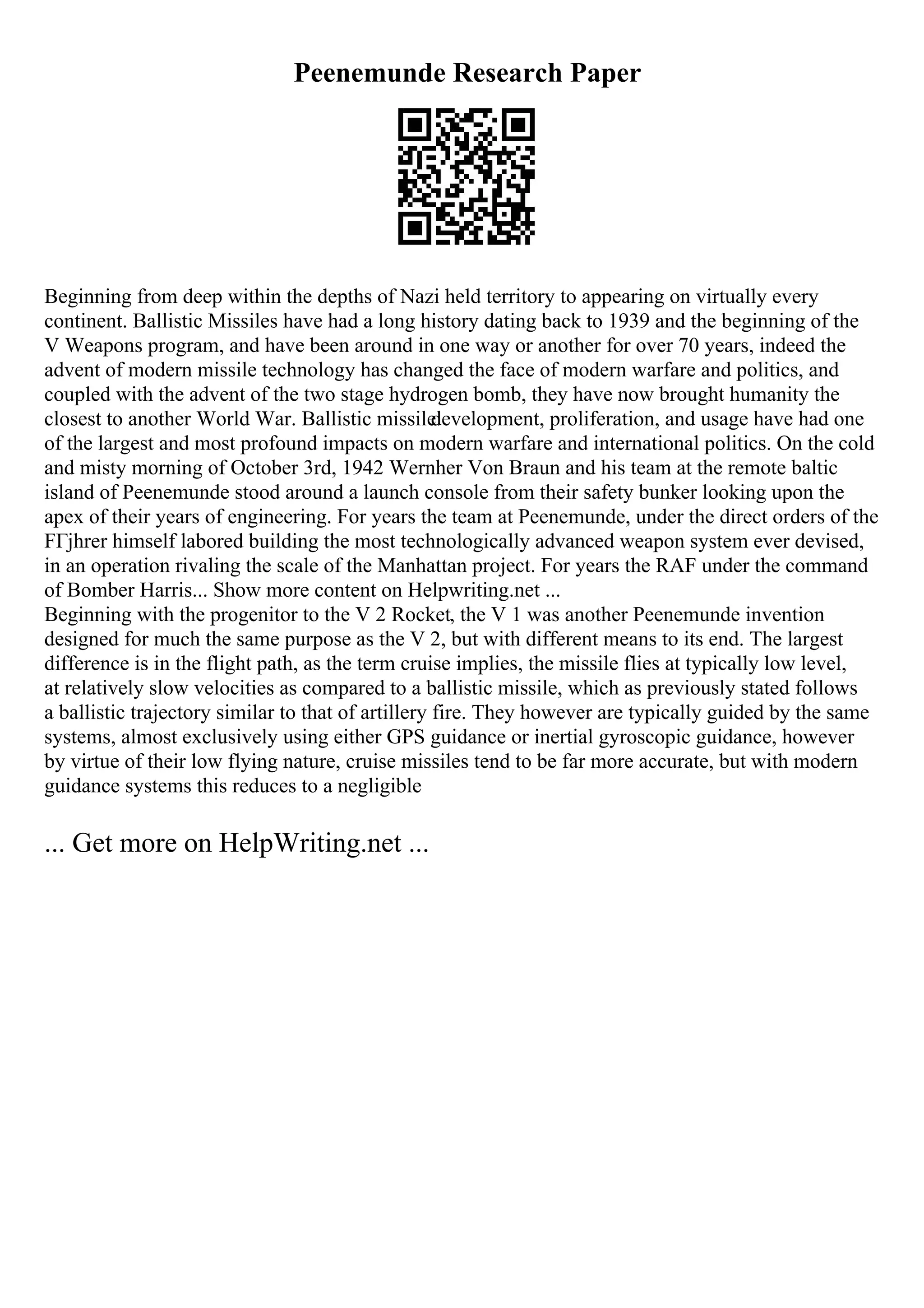 Peenemunde Research Paper
Beginning from deep within the depths of Nazi held territory to appearing on virtually every
continent. Ballistic Missiles have had a long history dating back to 1939 and the beginning of the
V Weapons program, and have been around in one way or another for over 70 years, indeed the
advent of modern missile technology has changed the face of modern warfare and politics, and
coupled with the advent of the two stage hydrogen bomb, they have now brought humanity the
closest to another World War. Ballistic missile
development, proliferation, and usage have had one
of the largest and most profound impacts on modern warfare and international politics. On the cold
and misty morning of October 3rd, 1942 Wernher Von Braun and his team at the remote baltic
island of Peenemunde stood around a launch console from their safety bunker looking upon the
apex of their years of engineering. For years the team at Peenemunde, under the direct orders of the
FГјhrer himself labored building the most technologically advanced weapon system ever devised,
in an operation rivaling the scale of the Manhattan project. For years the RAF under the command
of Bomber Harris... Show more content on Helpwriting.net ...
Beginning with the progenitor to the V 2 Rocket, the V 1 was another Peenemunde invention
designed for much the same purpose as the V 2, but with different means to its end. The largest
difference is in the flight path, as the term cruise implies, the missile flies at typically low level,
at relatively slow velocities as compared to a ballistic missile, which as previously stated follows
a ballistic trajectory similar to that of artillery fire. They however are typically guided by the same
systems, almost exclusively using either GPS guidance or inertial gyroscopic guidance, however
by virtue of their low flying nature, cruise missiles tend to be far more accurate, but with modern
guidance systems this reduces to a negligible
... Get more on HelpWriting.net ...
 