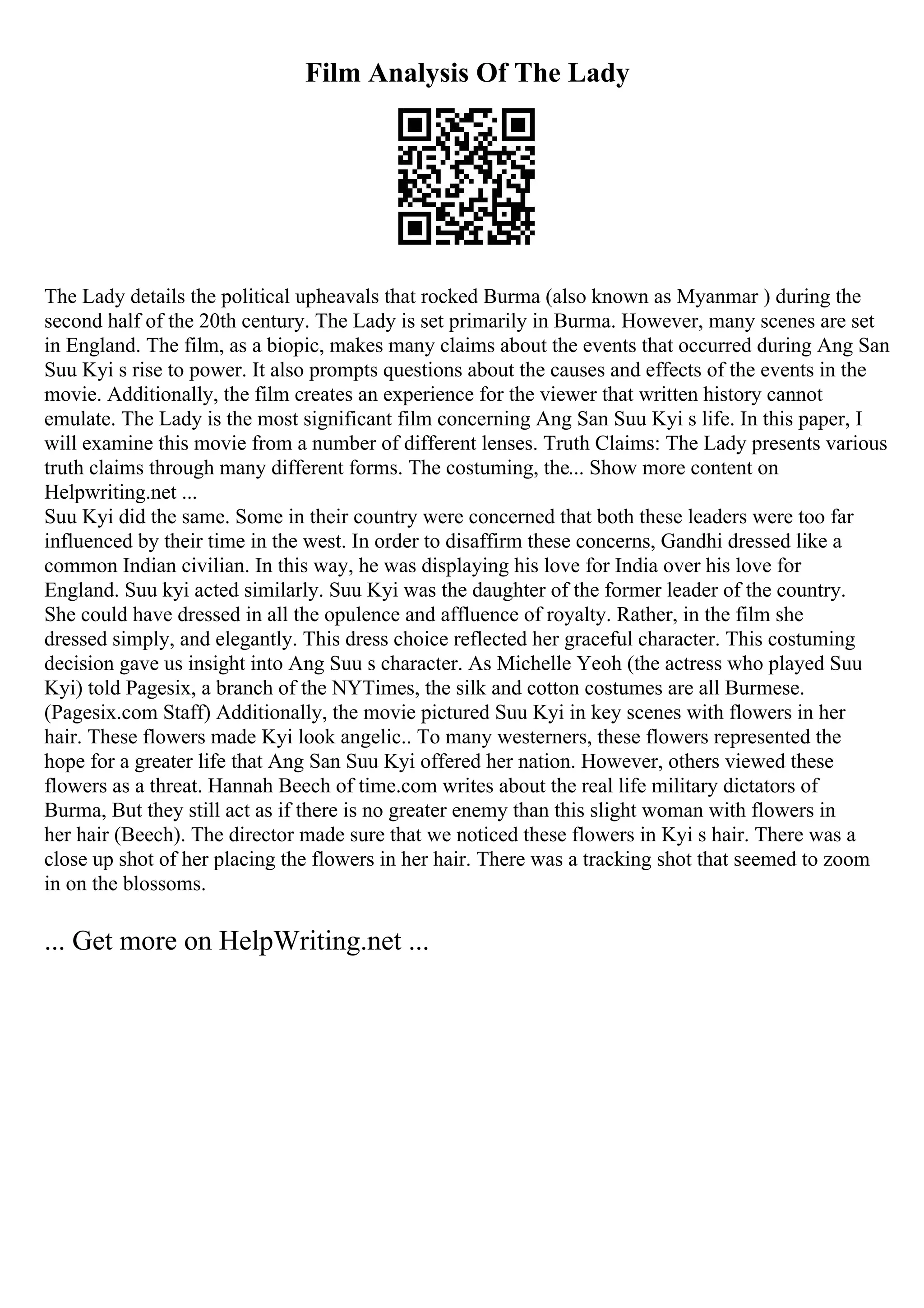 Film Analysis Of The Lady
The Lady details the political upheavals that rocked Burma (also known as Myanmar ) during the
second half of the 20th century. The Lady is set primarily in Burma. However, many scenes are set
in England. The film, as a biopic, makes many claims about the events that occurred during Ang San
Suu Kyi s rise to power. It also prompts questions about the causes and effects of the events in the
movie. Additionally, the film creates an experience for the viewer that written history cannot
emulate. The Lady is the most significant film concerning Ang San Suu Kyi s life. In this paper, I
will examine this movie from a number of different lenses. Truth Claims: The Lady presents various
truth claims through many different forms. The costuming, the... Show more content on
Helpwriting.net ...
Suu Kyi did the same. Some in their country were concerned that both these leaders were too far
influenced by their time in the west. In order to disaffirm these concerns, Gandhi dressed like a
common Indian civilian. In this way, he was displaying his love for India over his love for
England. Suu kyi acted similarly. Suu Kyi was the daughter of the former leader of the country.
She could have dressed in all the opulence and affluence of royalty. Rather, in the film she
dressed simply, and elegantly. This dress choice reflected her graceful character. This costuming
decision gave us insight into Ang Suu s character. As Michelle Yeoh (the actress who played Suu
Kyi) told Pagesix, a branch of the NYTimes, the silk and cotton costumes are all Burmese.
(Pagesix.com Staff) Additionally, the movie pictured Suu Kyi in key scenes with flowers in her
hair. These flowers made Kyi look angelic.. To many westerners, these flowers represented the
hope for a greater life that Ang San Suu Kyi offered her nation. However, others viewed these
flowers as a threat. Hannah Beech of time.com writes about the real life military dictators of
Burma, But they still act as if there is no greater enemy than this slight woman with flowers in
her hair (Beech). The director made sure that we noticed these flowers in Kyi s hair. There was a
close up shot of her placing the flowers in her hair. There was a tracking shot that seemed to zoom
in on the blossoms.
... Get more on HelpWriting.net ...
 