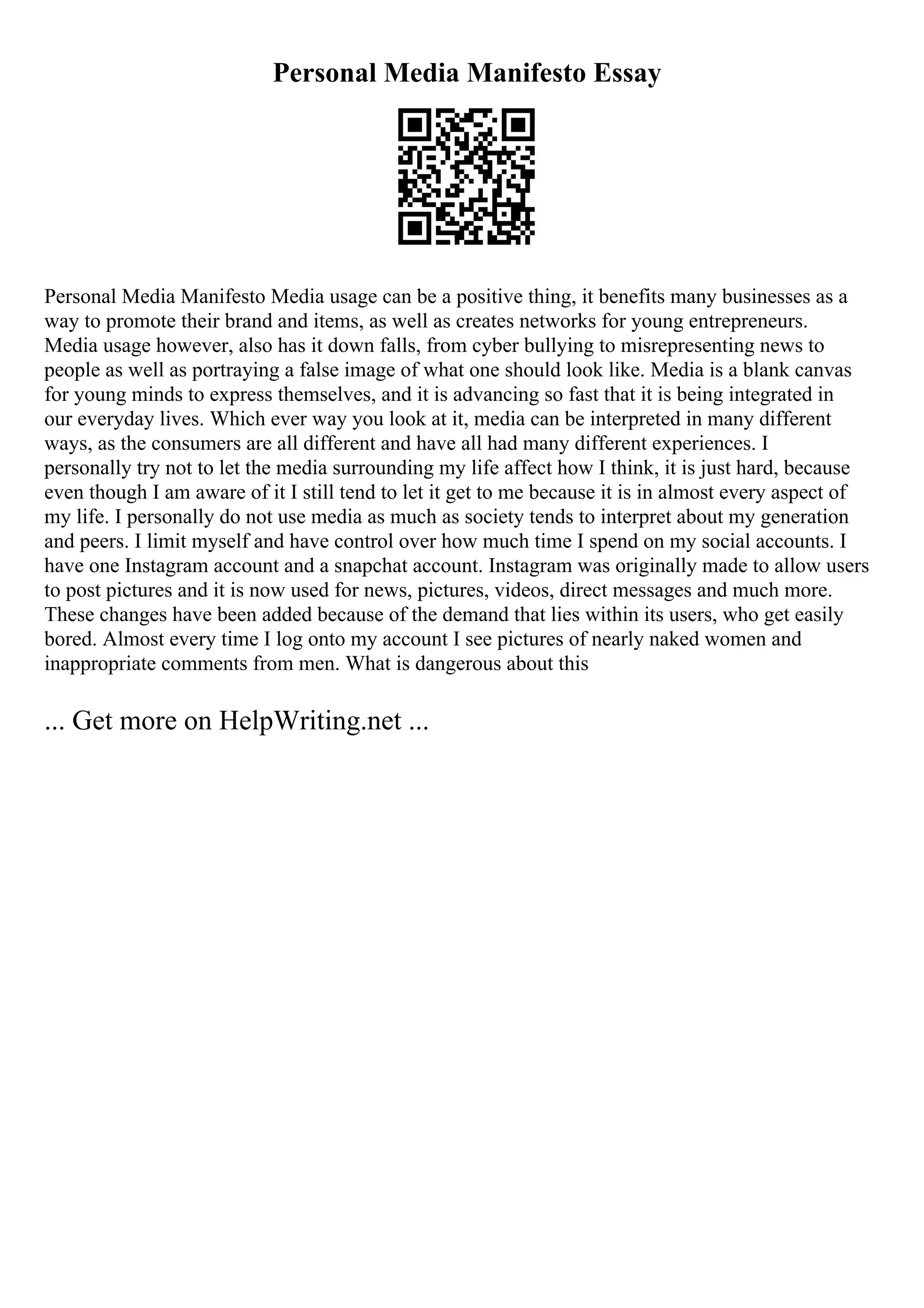 Personal Media Manifesto Essay
Personal Media Manifesto Media usage can be a positive thing, it benefits many businesses as a
way to promote their brand and items, as well as creates networks for young entrepreneurs.
Media usage however, also has it down falls, from cyber bullying to misrepresenting news to
people as well as portraying a false image of what one should look like. Media is a blank canvas
for young minds to express themselves, and it is advancing so fast that it is being integrated in
our everyday lives. Which ever way you look at it, media can be interpreted in many different
ways, as the consumers are all different and have all had many different experiences. I
personally try not to let the media surrounding my life affect how I think, it is just hard, because
even though I am aware of it I still tend to let it get to me because it is in almost every aspect of
my life. I personally do not use media as much as society tends to interpret about my generation
and peers. I limit myself and have control over how much time I spend on my social accounts. I
have one Instagram account and a snapchat account. Instagram was originally made to allow users
to post pictures and it is now used for news, pictures, videos, direct messages and much more.
These changes have been added because of the demand that lies within its users, who get easily
bored. Almost every time I log onto my account I see pictures of nearly naked women and
inappropriate comments from men. What is dangerous about this
... Get more on HelpWriting.net ...
 