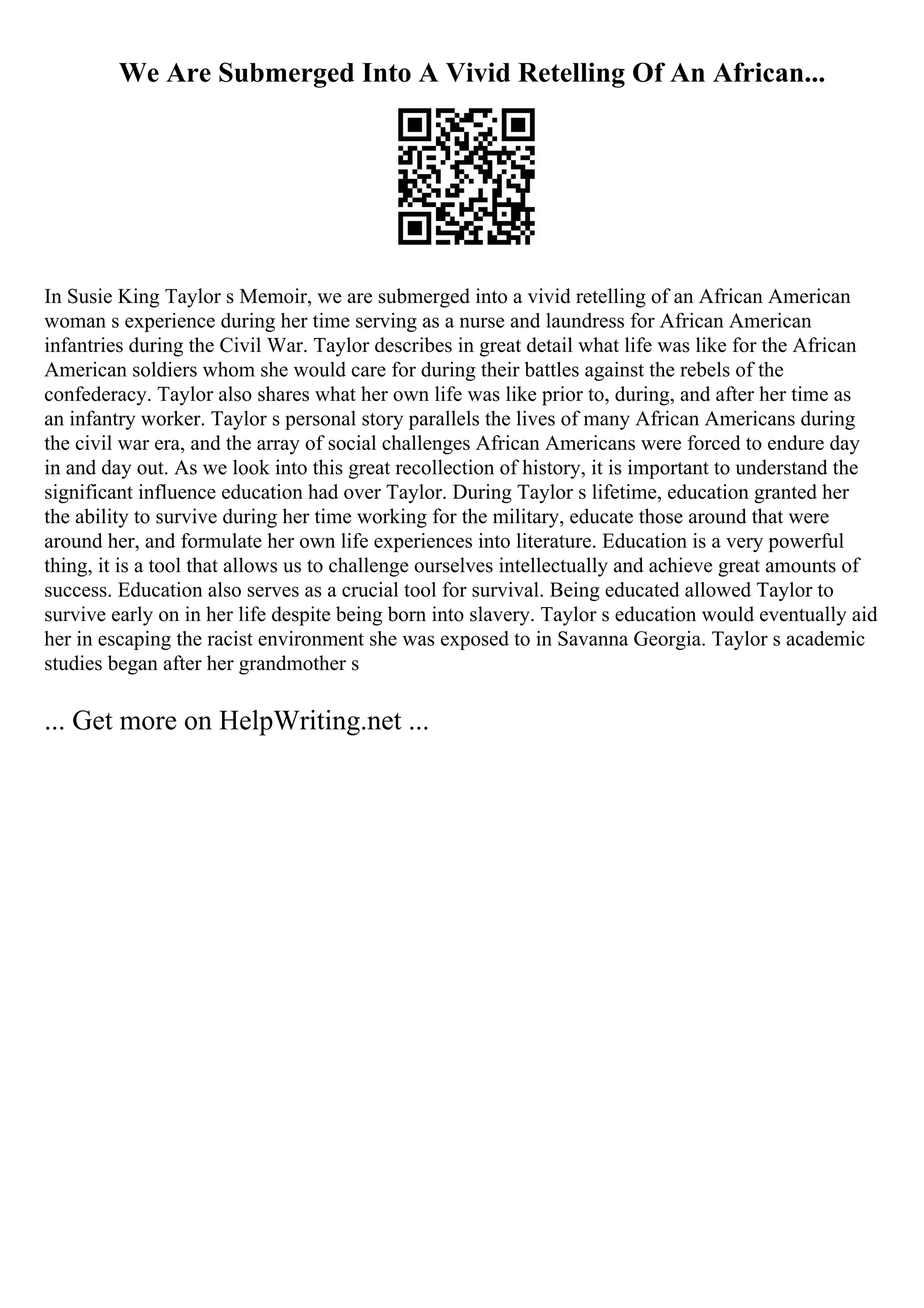 We Are Submerged Into A Vivid Retelling Of An African...
In Susie King Taylor s Memoir, we are submerged into a vivid retelling of an African American
woman s experience during her time serving as a nurse and laundress for African American
infantries during the Civil War. Taylor describes in great detail what life was like for the African
American soldiers whom she would care for during their battles against the rebels of the
confederacy. Taylor also shares what her own life was like prior to, during, and after her time as
an infantry worker. Taylor s personal story parallels the lives of many African Americans during
the civil war era, and the array of social challenges African Americans were forced to endure day
in and day out. As we look into this great recollection of history, it is important to understand the
significant influence education had over Taylor. During Taylor s lifetime, education granted her
the ability to survive during her time working for the military, educate those around that were
around her, and formulate her own life experiences into literature. Education is a very powerful
thing, it is a tool that allows us to challenge ourselves intellectually and achieve great amounts of
success. Education also serves as a crucial tool for survival. Being educated allowed Taylor to
survive early on in her life despite being born into slavery. Taylor s education would eventually aid
her in escaping the racist environment she was exposed to in Savanna Georgia. Taylor s academic
studies began after her grandmother s
... Get more on HelpWriting.net ...
 