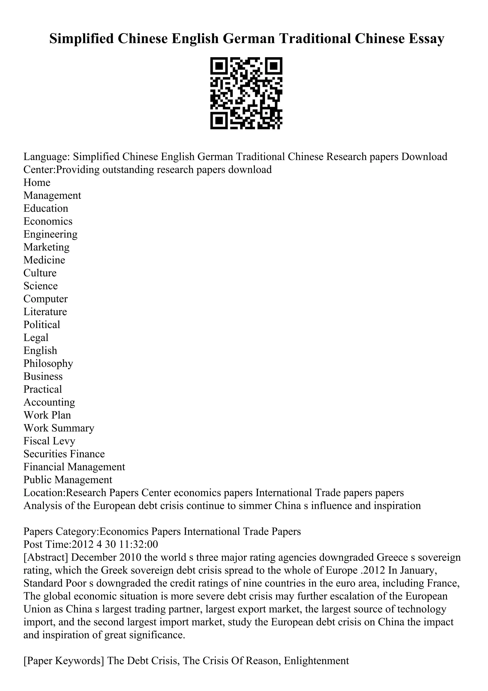 Simplified Chinese English German Traditional Chinese Essay
Language: Simplified Chinese English German Traditional Chinese Research papers Download
Center:Providing outstanding research papers download
Home
Management
Education
Economics
Engineering
Marketing
Medicine
Culture
Science
Computer
Literature
Political
Legal
English
Philosophy
Business
Practical
Accounting
Work Plan
Work Summary
Fiscal Levy
Securities Finance
Financial Management
Public Management
Location:Research Papers Center economics papers International Trade papers papers
Analysis of the European debt crisis continue to simmer China s influence and inspiration
Papers Category:Economics Papers International Trade Papers
Post Time:2012 4 30 11:32:00
[Abstract] December 2010 the world s three major rating agencies downgraded Greece s sovereign
rating, which the Greek sovereign debt crisis spread to the whole of Europe .2012 In January,
Standard Poor s downgraded the credit ratings of nine countries in the euro area, including France,
The global economic situation is more severe debt crisis may further escalation of the European
Union as China s largest trading partner, largest export market, the largest source of technology
import, and the second largest import market, study the European debt crisis on China the impact
and inspiration of great significance.
[Paper Keywords] The Debt Crisis, The Crisis Of Reason, Enlightenment
 