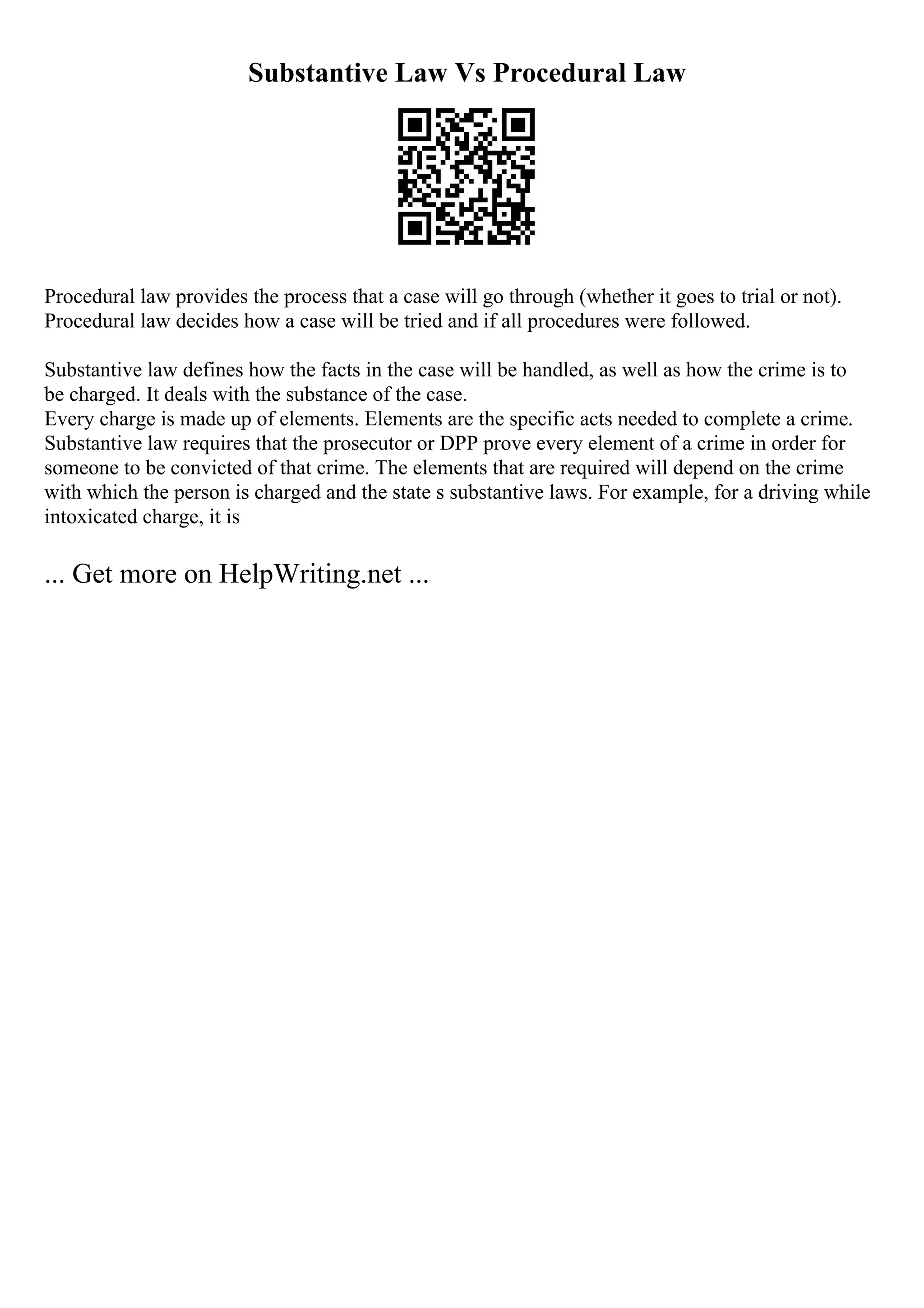 Substantive Law Vs Procedural Law
Procedural law provides the process that a case will go through (whether it goes to trial or not).
Procedural law decides how a case will be tried and if all procedures were followed.
Substantive law defines how the facts in the case will be handled, as well as how the crime is to
be charged. It deals with the substance of the case.
Every charge is made up of elements. Elements are the specific acts needed to complete a crime.
Substantive law requires that the prosecutor or DPP prove every element of a crime in order for
someone to be convicted of that crime. The elements that are required will depend on the crime
with which the person is charged and the state s substantive laws. For example, for a driving while
intoxicated charge, it is
... Get more on HelpWriting.net ...
 