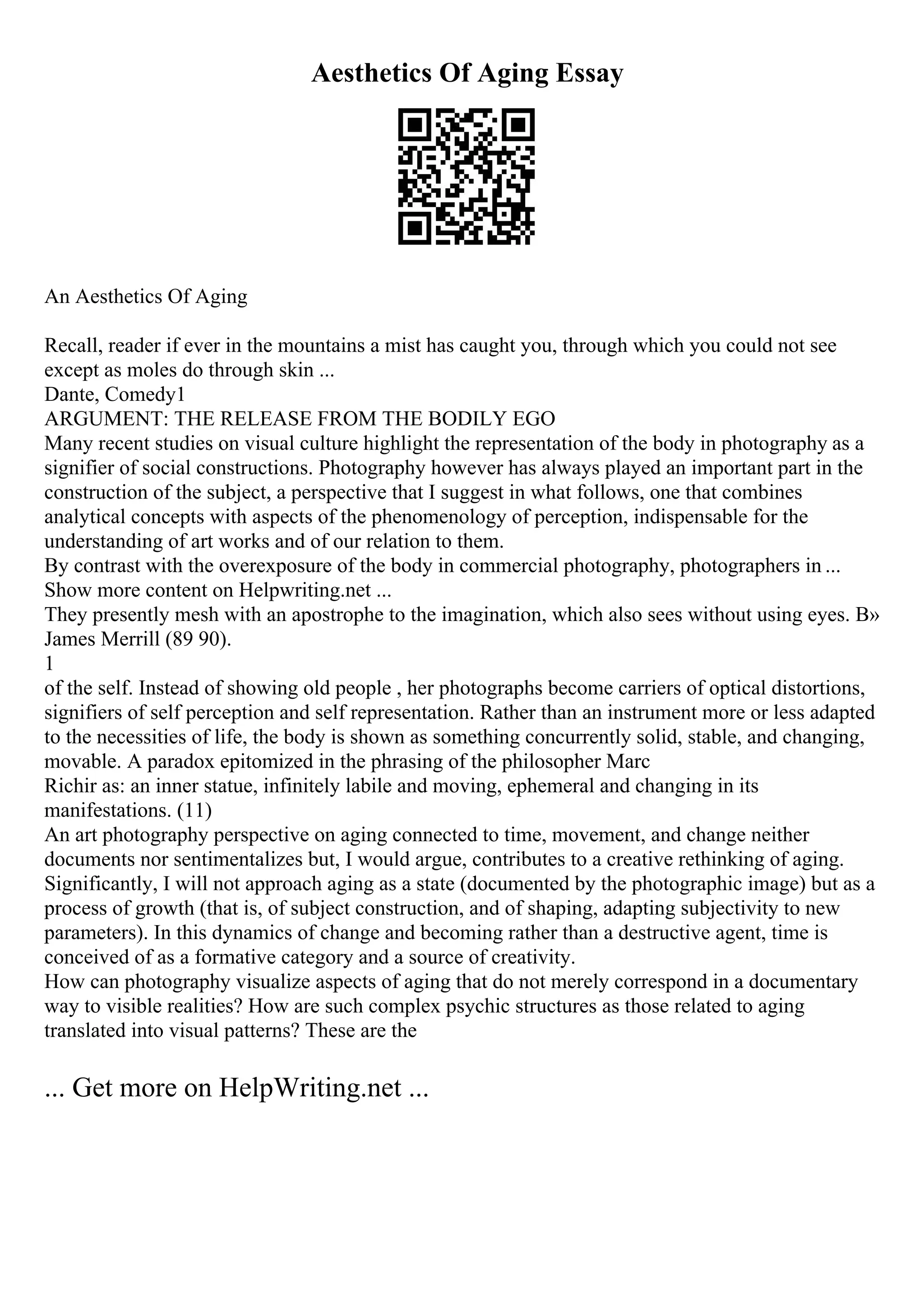 Aesthetics Of Aging Essay
An Aesthetics Of Aging
Recall, reader if ever in the mountains a mist has caught you, through which you could not see
except as moles do through skin ...
Dante, Comedy1
ARGUMENT: THE RELEASE FROM THE BODILY EGO
Many recent studies on visual culture highlight the representation of the body in photography as a
signifier of social constructions. Photography however has always played an important part in the
construction of the subject, a perspective that I suggest in what follows, one that combines
analytical concepts with aspects of the phenomenology of perception, indispensable for the
understanding of art works and of our relation to them.
By contrast with the overexposure of the body in commercial photography, photographers in ...
Show more content on Helpwriting.net ...
They presently mesh with an apostrophe to the imagination, which also sees without using eyes. В»
James Merrill (89 90).
1
of the self. Instead of showing old people , her photographs become carriers of optical distortions,
signifiers of self perception and self representation. Rather than an instrument more or less adapted
to the necessities of life, the body is shown as something concurrently solid, stable, and changing,
movable. A paradox epitomized in the phrasing of the philosopher Marc
Richir as: an inner statue, infinitely labile and moving, ephemeral and changing in its
manifestations. (11)
An art photography perspective on aging connected to time, movement, and change neither
documents nor sentimentalizes but, I would argue, contributes to a creative rethinking of aging.
Significantly, I will not approach aging as a state (documented by the photographic image) but as a
process of growth (that is, of subject construction, and of shaping, adapting subjectivity to new
parameters). In this dynamics of change and becoming rather than a destructive agent, time is
conceived of as a formative category and a source of creativity.
How can photography visualize aspects of aging that do not merely correspond in a documentary
way to visible realities? How are such complex psychic structures as those related to aging
translated into visual patterns? These are the
... Get more on HelpWriting.net ...
 